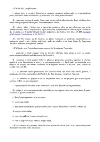 § 9º Cabe à lei complementar:
I - dispor sobre o exercício financeiro, a vigência, os prazos, a elaboração e a organização do
plano plurianual, da lei de diretrizes orçamentárias e da lei orçamentária anual;
II - estabelecer normas de gestão financeira e patrimonial da administração direta e indireta bem
como condições para a instituição e funcionamento de fundos.
III - dispor sobre critérios para a execução equitativa, além de procedimentos que serão
adotados quando houver impedimentos legais e técnicos, cumprimento de restos a pagar e limitação
das programações de caráter obrigatório, para a realização do disposto no § 11 do art. 166. (Incluído
pela Emenda Constitucional nº 86, de 2015)
Art. 166. Os projetos de lei relativos ao plano plurianual, às diretrizes orçamentárias, ao
orçamento anual e aos créditos adicionais serão apreciados pelas duas Casas do Congresso
Nacional, na forma do regimento comum.
§ 1º Caberá a uma Comissão mista permanente de Senadores e Deputados:
I - examinar e emitir parecer sobre os projetos referidos neste artigo e sobre as contas
apresentadas anualmente pelo Presidente da República;
II - examinar e emitir parecer sobre os planos e programas nacionais, regionais e setoriais
previstos nesta Constituição e exercer o acompanhamento e a fiscalização orçamentária, sem
prejuízo da atuação das demais comissões do Congresso Nacional e de suas Casas, criadas de
acordo com o art. 58.
§ 2º As emendas serão apresentadas na Comissão mista, que sobre elas emitirá parecer, e
apreciadas, na forma regimental, pelo Plenário das duas Casas do Congresso Nacional.
§ 3º As emendas ao projeto de lei do orçamento anual ou aos projetos que o modifiquem
somente podem ser aprovadas caso:
I - sejam compatíveis com o plano plurianual e com a lei de diretrizes orçamentárias;
II - indiquem os recursos necessários, admitidos apenas os provenientes de anulação de despesa,
excluídas as que incidam sobre:
a) dotações para pessoal e seus encargos;
b) serviço da dívida;
c) transferências tributárias constitucionais para Estados, Municípios e Distrito Federal; ou
III - sejam relacionadas:
a) com a correção de erros ou omissões; ou
b) com os dispositivos do texto do projeto de lei.
§ 4º As emendas ao projeto de lei de diretrizes orçamentárias não poderão ser aprovadas quando
incompatíveis com o plano plurianual.
 