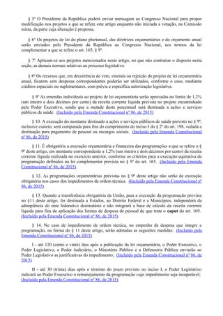 § 5º O Presidente da República poderá enviar mensagem ao Congresso Nacional para propor
modificação nos projetos a que se refere este artigo enquanto não iniciada a votação, na Comissão
mista, da parte cuja alteração é proposta.
§ 6º Os projetos de lei do plano plurianual, das diretrizes orçamentárias e do orçamento anual
serão enviados pelo Presidente da República ao Congresso Nacional, nos termos da lei
complementar a que se refere o art. 165, § 9º.
§ 7º Aplicam-se aos projetos mencionados neste artigo, no que não contrariar o disposto nesta
seção, as demais normas relativas ao processo legislativo.
§ 8º Os recursos que, em decorrência de veto, emenda ou rejeição do projeto de lei orçamentária
anual, ficarem sem despesas correspondentes poderão ser utilizados, conforme o caso, mediante
créditos especiais ou suplementares, com prévia e específica autorização legislativa.
§ 9º As emendas individuais ao projeto de lei orçamentária serão aprovadas no limite de 1,2%
(um inteiro e dois décimos por cento) da receita corrente líquida prevista no projeto encaminhado
pelo Poder Executivo, sendo que a metade deste percentual será destinada a ações e serviços
públicos de saúde. (Incluído pela Emenda Constitucional nº 86, de 2015)
§ 10. A execução do montante destinado a ações e serviços públicos de saúde previsto no § 9º,
inclusive custeio, será computada para fins do cumprimento do inciso I do § 2º do art. 198, vedada a
destinação para pagamento de pessoal ou encargos sociais. (Incluído pela Emenda Constitucional
nº 86, de 2015)
§ 11. É obrigatória a execução orçamentária e financeira das programações a que se refere o §
9º deste artigo, em montante correspondente a 1,2% (um inteiro e dois décimos por cento) da receita
corrente líquida realizada no exercício anterior, conforme os critérios para a execução equitativa da
programação definidos na lei complementar prevista no § 9º do art. 165. (Incluído pela Emenda
Constitucional nº 86, de 2015)
§ 12. As programações orçamentárias previstas no § 9º deste artigo não serão de execução
obrigatória nos casos dos impedimentos de ordem técnica. (Incluído pela Emenda Constitucional nº
86, de 2015)
§ 13. Quando a transferência obrigatória da União, para a execução da programação prevista
no §11 deste artigo, for destinada a Estados, ao Distrito Federal e a Municípios, independerá da
adimplência do ente federativo destinatário e não integrará a base de cálculo da receita corrente
líquida para fins de aplicação dos limites de despesa de pessoal de que trata o caput do art. 169.
(Incluído pela Emenda Constitucional nº 86, de 2015)
§ 14. No caso de impedimento de ordem técnica, no empenho de despesa que integre a
programação, na forma do § 11 deste artigo, serão adotadas as seguintes medidas: (Incluído pela
Emenda Constitucional nº 86, de 2015)
I - até 120 (cento e vinte) dias após a publicação da lei orçamentária, o Poder Executivo, o
Poder Legislativo, o Poder Judiciário, o Ministério Público e a Defensoria Pública enviarão ao
Poder Legislativo as justificativas do impedimento; (Incluído pela Emenda Constitucional nº 86, de
2015)
II - até 30 (trinta) dias após o término do prazo previsto no inciso I, o Poder Legislativo
indicará ao Poder Executivo o remanejamento da programação cujo impedimento seja insuperável;
(Incluído pela Emenda Constitucional nº 86, de 2015)
 
