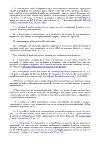 IV - a vinculação de receita de impostos a órgão, fundo ou despesa, ressalvadas a repartição do
produto da arrecadação dos impostos a que se referem os arts. 158 e 159, a destinação de recursos
para as ações e serviços públicos de saúde, para manutenção e desenvolvimento do ensino e para
realização de atividades da administração tributária, como determinado, respectivamente, pelos arts.
198, § 2º, 212 e 37, XXII, e a prestação de garantias às operações de crédito por antecipação de
receita, previstas no art. 165, § 8º, bem como o disposto no § 4º deste artigo; (Redação dada pela
Emenda Constitucional nº 42, de 19.12.2003)
V - a abertura de crédito suplementar ou especial sem prévia autorização legislativa e sem
indicação dos recursos correspondentes;
VI - a transposição, o remanejamento ou a transferência de recursos de uma categoria de
programação para outra ou de um órgão para outro, sem prévia autorização legislativa;
VII - a concessão ou utilização de créditos ilimitados;
VIII - a utilização, sem autorização legislativa específica, de recursos dos orçamentos fiscal e da
seguridade social para suprir necessidade ou cobrir déficit de empresas, fundações e fundos,
inclusive dos mencionados no art. 165, § 5º;
IX - a instituição de fundos de qualquer natureza, sem prévia autorização legislativa.
X - a transferência voluntária de recursos e a concessão de empréstimos, inclusive por
antecipação de receita, pelos Governos Federal e Estaduais e suas instituições financeiras, para
pagamento de despesas com pessoal ativo, inativo e pensionista, dos Estados, do Distrito Federal e
dos Municípios.(Incluído pela Emenda Constitucional nº 19, de 1998)
XI - a utilização dos recursos provenientes das contribuições sociais de que trata o art. 195, I, a,
e II, para a realização de despesas distintas do pagamento de benefícios do regime geral de
previdência social de que trata o art. 201. (Incluído pela Emenda Constitucional nº 20, de 1998)
§ 1º Nenhum investimento cuja execução ultrapasse um exercício financeiro poderá ser iniciado
sem prévia inclusão no plano plurianual, ou sem lei que autorize a inclusão, sob pena de crime de
responsabilidade.
§ 2º Os créditos especiais e extraordinários terão vigência no exercício financeiro em que forem
autorizados, salvo se o ato de autorização for promulgado nos últimos quatro meses daquele
exercício, caso em que, reabertos nos limites de seus saldos, serão incorporados ao orçamento do
exercício financeiro subseqüente.
§ 3º A abertura de crédito extraordinário somente será admitida para atender a despesas
imprevisíveis e urgentes, como as decorrentes de guerra, comoção interna ou calamidade pública,
observado o disposto no art. 62.
§ 4.º É permitida a vinculação de receitas próprias geradas pelos impostos a que se referem os
arts. 155 e 156, e dos recursos de que tratam os arts. 157, 158 e 159, I, a e b, e II, para a prestação
de garantia ou contragarantia à União e para pagamento de débitos para com esta. (Incluído pela
Emenda Constitucional nº 3, de 1993)
§ 5º A transposição, o remanejamento ou a transferência de recursos de uma categoria de
programação para outra poderão ser admitidos, no âmbito das atividades de ciência, tecnologia e
inovação, com o objetivo de viabilizar os resultados de projetos restritos a essas funções, mediante
ato do Poder Executivo, sem necessidade da prévia autorização legislativa prevista no inciso VI
deste artigo. (Incluído pela Emenda Constitucional nº 85, de 2015)
 