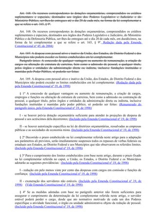 Art. 168. Os recursos correspondentes às dotações orçamentárias, compreendidos os créditos
suplementares e especiais, destinados aos órgãos dos Poderes Legislativo e Judiciário e do
Ministério Público, ser-lhes-ão entregues até o dia 20 de cada mês, na forma da lei complementar a
que se refere o art. 165, § 9º.
Art. 168. Os recursos correspondentes às dotações orçamentárias, compreendidos os créditos
suplementares e especiais, destinados aos órgãos dos Poderes Legislativo e Judiciário, do Ministério
Público e da Defensoria Pública, ser-lhes-ão entregues até o dia 20 de cada mês, em duodécimos, na
forma da lei complementar a que se refere o art. 165, § 9º. Redação dada pela Emenda
Constitucional nº 45, de 2004)
Art. 169. A despesa com pessoal ativo e inativo da União, dos Estados, do Distrito Federal e dos
Municípios não poderá exceder os limites estabelecidos em lei complementar.
Parágrafo único. A concessão de qualquer vantagem ou aumento de remuneração, a criação de
cargos ou alteração de estrutura de carreiras, bem como a admissão de pessoal, a qualquer título,
pelos órgãos e entidades da administração direta ou indireta, inclusive fundações instituídas e
mantidas pelo Poder Público, só poderão ser feitas:
Art. 169. A despesa com pessoal ativo e inativo da União, dos Estados, do Distrito Federal e dos
Municípios não poderá exceder os limites estabelecidos em lei complementar. (Redação dada pela
pela Emenda Constitucional nº 19, de 1998)
§ 1º A concessão de qualquer vantagem ou aumento de remuneração, a criação de cargos,
empregos e funções ou alteração de estrutura de carreiras, bem como a admissão ou contratação de
pessoal, a qualquer título, pelos órgãos e entidades da administração direta ou indireta, inclusive
fundações instituídas e mantidas pelo poder público, só poderão ser feitas: (Renumerado do
parágrafo único, pela Emenda Constitucional nº 19, de 1998)
I - se houver prévia dotação orçamentária suficiente para atender às projeções de despesa de
pessoal e aos acréscimos dela decorrentes; (Incluído pela Emenda Constitucional nº 19, de 1998)
II - se houver autorização específica na lei de diretrizes orçamentárias, ressalvadas as empresas
públicas e as sociedades de economia mista. (Incluído pela Emenda Constitucional nº 19, de 1998)
§ 2º Decorrido o prazo estabelecido na lei complementar referida neste artigo para a adaptação
aos parâmetros ali previstos, serão imediatamente suspensos todos os repasses de verbas federais ou
estaduais aos Estados, ao Distrito Federal e aos Municípios que não observarem os referidos limites.
(Incluído pela Emenda Constitucional nº 19, de 1998)
§ 3º Para o cumprimento dos limites estabelecidos com base neste artigo, durante o prazo fixado
na lei complementar referida no caput, a União, os Estados, o Distrito Federal e os Municípios
adotarão as seguintes providências: (Incluído pela Emenda Constitucional nº 19, de 1998)
I - redução em pelo menos vinte por cento das despesas com cargos em comissão e funções de
confiança; (Incluído pela Emenda Constitucional nº 19, de 1998)
II - exoneração dos servidores não estáveis. (Incluído pela Emenda Constitucional nº 19, de
1998) (Vide Emenda Constitucional nº 19, de 1998)
§ 4º Se as medidas adotadas com base no parágrafo anterior não forem suficientes para
assegurar o cumprimento da determinação da lei complementar referida neste artigo, o servidor
estável poderá perder o cargo, desde que ato normativo motivado de cada um dos Poderes
especifique a atividade funcional, o órgão ou unidade administrativa objeto da redução de pessoal.
(Incluído pela Emenda Constitucional nº 19, de 1998)
 