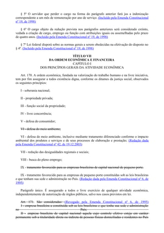 § 5º O servidor que perder o cargo na forma do parágrafo anterior fará jus a indenização
correspondente a um mês de remuneração por ano de serviço. (Incluído pela Emenda Constitucional
nº 19, de 1998)
§ 6º O cargo objeto da redução prevista nos parágrafos anteriores será considerado extinto,
vedada a criação de cargo, emprego ou função com atribuições iguais ou assemelhadas pelo prazo
de quatro anos. (Incluído pela Emenda Constitucional nº 19, de 1998)
§ 7º Lei federal disporá sobre as normas gerais a serem obedecidas na efetivação do disposto no
§ 4º. (Incluído pela Emenda Constitucional nº 19, de 1998)
TÍTULO VII
DA ORDEM ECONÔMICA E FINANCEIRA
CAPÍTULO I
DOS PRINCÍPIOS GERAIS DA ATIVIDADE ECONÔMICA
Art. 170. A ordem econômica, fundada na valorização do trabalho humano e na livre iniciativa,
tem por fim assegurar a todos existência digna, conforme os ditames da justiça social, observados
os seguintes princípios:
I - soberania nacional;
II - propriedade privada;
III - função social da propriedade;
IV - livre concorrência;
V - defesa do consumidor;
VI - defesa do meio ambiente;
VI - defesa do meio ambiente, inclusive mediante tratamento diferenciado conforme o impacto
ambiental dos produtos e serviços e de seus processos de elaboração e prestação; (Redação dada
pela Emenda Constitucional nº 42, de 19.12.2003)
VII - redução das desigualdades regionais e sociais;
VIII - busca do pleno emprego;
IX - tratamento favorecido para as empresas brasileiras de capital nacional de pequeno porte.
IX - tratamento favorecido para as empresas de pequeno porte constituídas sob as leis brasileiras
e que tenham sua sede e administração no País. (Redação dada pela Emenda Constitucional nº 6, de
1995)
Parágrafo único. É assegurado a todos o livre exercício de qualquer atividade econômica,
independentemente de autorização de órgãos públicos, salvo nos casos previstos em lei.
Art. 171. São consideradas: (Revogado pela Emenda Constitucional nº 6, de 1995)
I - empresa brasileira a constituída sob as leis brasileiras e que tenha sua sede e administração
no País;
II - empresa brasileira de capital nacional aquela cujo controle efetivo esteja em caráter
permanente sob a titularidade direta ou indireta de pessoas físicas domiciliadas e residentes no País
 