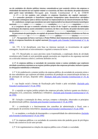 ou de entidades de direito público interno, entendendo-se por controle efetivo da empresa a
titularidade da maioria de seu capital votante e o exercício, de fato e de direito, do poder decisório
para gerir suas atividades. Revogado pela Emenda Constitucional nº 6, de 15/08/95
§ 1º - A lei poderá, em relação à empresa brasileira de capital nacional:
I - conceder proteção e benefícios especiais temporários para desenvolver atividades
consideradas estratégicas para a defesa nacional ou imprescindíveis ao desenvolvimento do País;
II - estabelecer, sempre que considerar um setor imprescindível ao desenvolvimento tecnológico
nacional, entre outras condições e requisitos:
a) a exigência de que o controle referido no inciso II do "caput" se estenda às atividades
tecnológicas da empresa, assim entendido o exercício, de fato e de direito, do poder decisório para
desenvolver ou absorver tecnologia;
b) percentuais de participação, no capital, de pessoas físicas domiciliadas e residentes no País ou
entidades de direito público interno.
§ 2º - Na aquisição de bens e serviços, o Poder Público dará tratamento preferencial, nos termos
da lei, à empresa brasileira de capital nacional.(Revogado pela Emenda Constitucional nº 6, de
1995)
Art. 172. A lei disciplinará, com base no interesse nacional, os investimentos de capital
estrangeiro, incentivará os reinvestimentos e regulará a remessa de lucros.
Art. 173. Ressalvados os casos previstos nesta Constituição, a exploração direta de atividade
econômica pelo Estado só será permitida quando necessária aos imperativos da segurança nacional
ou a relevante interesse coletivo, conforme definidos em lei.
§ 1º A empresa pública, a sociedade de economia mista e outras entidades que explorem
atividade econômica sujeitam-se ao regime jurídico próprio das empresas privadas, inclusive quanto
às obrigações trabalhistas e tributárias.
§ 1º A lei estabelecerá o estatuto jurídico da empresa pública, da sociedade de economia mista e
de suas subsidiárias que explorem atividade econômica de produção ou comercialização de bens ou
de prestação de serviços, dispondo sobre: (Redação dada pela Emenda Constitucional nº 19, de
1998)
I - sua função social e formas de fiscalização pelo Estado e pela sociedade; (Incluído pela
Emenda Constitucional nº 19, de 1998)
II - a sujeição ao regime jurídico próprio das empresas privadas, inclusive quanto aos direitos e
obrigações civis, comerciais, trabalhistas e tributários; (Incluído pela Emenda Constitucional nº 19,
de 1998)
III - licitação e contratação de obras, serviços, compras e alienações, observados os princípios
da administração pública; (Incluído pela Emenda Constitucional nº 19, de 1998)
IV - a constituição e o funcionamento dos conselhos de administração e fiscal, com a
participação de acionistas minoritários; (Incluído pela Emenda Constitucional nº 19, de 1998)
V - os mandatos, a avaliação de desempenho e a responsabilidade dos administradores.(Incluído
pela Emenda Constitucional nº 19, de 1998)
§ 2º As empresas públicas e as sociedades de economia mista não poderão gozar de privilégios
fiscais não extensivos às do setor privado.
§ 3º A lei regulamentará as relações da empresa pública com o Estado e a sociedade.
 