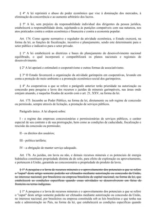 § 4º A lei reprimirá o abuso do poder econômico que vise à dominação dos mercados, à
eliminação da concorrência e ao aumento arbitrário dos lucros.
§ 5º A lei, sem prejuízo da responsabilidade individual dos dirigentes da pessoa jurídica,
estabelecerá a responsabilidade desta, sujeitando-a às punições compatíveis com sua natureza, nos
atos praticados contra a ordem econômica e financeira e contra a economia popular.
Art. 174. Como agente normativo e regulador da atividade econômica, o Estado exercerá, na
forma da lei, as funções de fiscalização, incentivo e planejamento, sendo este determinante para o
setor público e indicativo para o setor privado.
§ 1º A lei estabelecerá as diretrizes e bases do planejamento do desenvolvimento nacional
equilibrado, o qual incorporará e compatibilizará os planos nacionais e regionais de
desenvolvimento.
§ 2º A lei apoiará e estimulará o cooperativismo e outras formas de associativismo.
§ 3º O Estado favorecerá a organização da atividade garimpeira em cooperativas, levando em
conta a proteção do meio ambiente e a promoção econômico-social dos garimpeiros.
§ 4º As cooperativas a que se refere o parágrafo anterior terão prioridade na autorização ou
concessão para pesquisa e lavra dos recursos e jazidas de minerais garimpáveis, nas áreas onde
estejam atuando, e naquelas fixadas de acordo com o art. 21, XXV, na forma da lei.
Art. 175. Incumbe ao Poder Público, na forma da lei, diretamente ou sob regime de concessão
ou permissão, sempre através de licitação, a prestação de serviços públicos.
Parágrafo único. A lei disporá sobre:
I - o regime das empresas concessionárias e permissionárias de serviços públicos, o caráter
especial de seu contrato e de sua prorrogação, bem como as condições de caducidade, fiscalização e
rescisão da concessão ou permissão;
II - os direitos dos usuários;
III - política tarifária;
IV - a obrigação de manter serviço adequado.
Art. 176. As jazidas, em lavra ou não, e demais recursos minerais e os potenciais de energia
hidráulica constituem propriedade distinta da do solo, para efeito de exploração ou aproveitamento,
e pertencem à União, garantida ao concessionário a propriedade do produto da lavra.
§ 1º A pesquisa e a lavra de recursos minerais e o aproveitamento dos potenciais a que se refere
o "caput" deste artigo somente poderão ser efetuados mediante autorização ou concessão da União,
no interesse nacional, por brasileiros ou empresa brasileira de capital nacional, na forma da lei, que
estabelecerá as condições específicas quando essas atividades se desenvolverem em faixa de
fronteira ou terras indígenas.
§ 1º A pesquisa e a lavra de recursos minerais e o aproveitamento dos potenciais a que se refere
o "caput" deste artigo somente poderão ser efetuados mediante autorização ou concessão da União,
no interesse nacional, por brasileiros ou empresa constituída sob as leis brasileiras e que tenha sua
sede e administração no País, na forma da lei, que estabelecerá as condições específicas quando
 