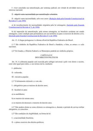 I - tiver cancelada sua naturalização, por sentença judicial, em virtude de atividade nociva ao
interesse nacional;
II - adquirir outra nacionalidade por naturalização voluntária.
II - adquirir outra nacionalidade, salvo nos casos: (Redação dada pela Emenda Constitucional de
Revisão nº 3, de 1994)
a) de reconhecimento de nacionalidade originária pela lei estrangeira; (Incluído pela Emenda
Constitucional de Revisão nº 3, de 1994)
b) de imposição de naturalização, pela norma estrangeira, ao brasileiro residente em estado
estrangeiro, como condição para permanência em seu território ou para o exercício de direitos civis;
(Incluído pela Emenda Constitucional de Revisão nº 3, de 1994)
Art. 13. A língua portuguesa é o idioma oficial da República Federativa do Brasil.
§ 1º São símbolos da República Federativa do Brasil a bandeira, o hino, as armas e o selo
nacionais.
§ 2º Os Estados, o Distrito Federal e os Municípios poderão ter símbolos próprios.
CAPÍTULO IV
DOS DIREITOS POLÍTICOS
Art. 14. A soberania popular será exercida pelo sufrágio universal e pelo voto direto e secreto,
com valor igual para todos, e, nos termos da lei, mediante:
I - plebiscito;
II - referendo;
III - iniciativa popular.
§ 1º O alistamento eleitoral e o voto são:
I - obrigatórios para os maiores de dezoito anos;
II - facultativos para:
a) os analfabetos;
b) os maiores de setenta anos;
c) os maiores de dezesseis e menores de dezoito anos.
§ 2º Não podem alistar-se como eleitores os estrangeiros e, durante o período do serviço militar
obrigatório, os conscritos.
§ 3º São condições de elegibilidade, na forma da lei:
I - a nacionalidade brasileira;
II - o pleno exercício dos direitos políticos;
 
