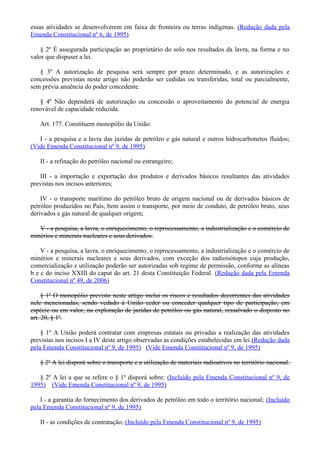essas atividades se desenvolverem em faixa de fronteira ou terras indígenas. (Redação dada pela
Emenda Constitucional nº 6, de 1995)
§ 2º É assegurada participação ao proprietário do solo nos resultados da lavra, na forma e no
valor que dispuser a lei.
§ 3º A autorização de pesquisa será sempre por prazo determinado, e as autorizações e
concessões previstas neste artigo não poderão ser cedidas ou transferidas, total ou parcialmente,
sem prévia anuência do poder concedente.
§ 4º Não dependerá de autorização ou concessão o aproveitamento do potencial de energia
renovável de capacidade reduzida.
Art. 177. Constituem monopólio da União:
I - a pesquisa e a lavra das jazidas de petróleo e gás natural e outros hidrocarbonetos fluidos;
(Vide Emenda Constitucional nº 9, de 1995)
II - a refinação do petróleo nacional ou estrangeiro;
III - a importação e exportação dos produtos e derivados básicos resultantes das atividades
previstas nos incisos anteriores;
IV - o transporte marítimo do petróleo bruto de origem nacional ou de derivados básicos de
petróleo produzidos no País, bem assim o transporte, por meio de conduto, de petróleo bruto, seus
derivados e gás natural de qualquer origem;
V - a pesquisa, a lavra, o enriquecimento, o reprocessamento, a industrialização e o comércio de
minérios e minerais nucleares e seus derivados.
V - a pesquisa, a lavra, o enriquecimento, o reprocessamento, a industrialização e o comércio de
minérios e minerais nucleares e seus derivados, com exceção dos radioisótopos cuja produção,
comercialização e utilização poderão ser autorizadas sob regime de permissão, conforme as alíneas
b e c do inciso XXIII do caput do art. 21 desta Constituição Federal. (Redação dada pela Emenda
Constitucional nº 49, de 2006)
§ 1º O monopólio previsto neste artigo inclui os riscos e resultados decorrentes das atividades
nele mencionadas, sendo vedado à União ceder ou conceder qualquer tipo de participação, em
espécie ou em valor, na exploração de jazidas de petróleo ou gás natural, ressalvado o disposto no
art. 20, § 1º.
§ 1º A União poderá contratar com empresas estatais ou privadas a realização das atividades
previstas nos incisos I a IV deste artigo observadas as condições estabelecidas em lei.(Redação dada
pela Emenda Constitucional nº 9, de 1995) (Vide Emenda Constitucional nº 9, de 1995)
§ 2º A lei disporá sobre o transporte e a utilização de materiais radioativos no território nacional.
§ 2º A lei a que se refere o § 1º disporá sobre: (Incluído pela Emenda Constitucional nº 9, de
1995) (Vide Emenda Constitucional nº 9, de 1995)
I - a garantia do fornecimento dos derivados de petróleo em todo o território nacional; (Incluído
pela Emenda Constitucional nº 9, de 1995)
II - as condições de contratação; (Incluído pela Emenda Constitucional nº 9, de 1995)
 