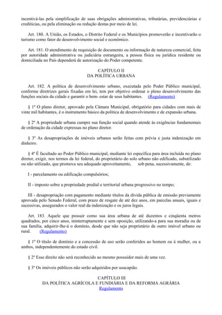 incentivá-las pela simplificação de suas obrigações administrativas, tributárias, previdenciárias e
creditícias, ou pela eliminação ou redução destas por meio de lei.
Art. 180. A União, os Estados, o Distrito Federal e os Municípios promoverão e incentivarão o
turismo como fator de desenvolvimento social e econômico.
Art. 181. O atendimento de requisição de documento ou informação de natureza comercial, feita
por autoridade administrativa ou judiciária estrangeira, a pessoa física ou jurídica residente ou
domiciliada no País dependerá de autorização do Poder competente.
CAPÍTULO II
DA POLÍTICA URBANA
Art. 182. A política de desenvolvimento urbano, executada pelo Poder Público municipal,
conforme diretrizes gerais fixadas em lei, tem por objetivo ordenar o pleno desenvolvimento das
funções sociais da cidade e garantir o bem- estar de seus habitantes. (Regulamento)
§ 1º O plano diretor, aprovado pela Câmara Municipal, obrigatório para cidades com mais de
vinte mil habitantes, é o instrumento básico da política de desenvolvimento e de expansão urbana.
§ 2º A propriedade urbana cumpre sua função social quando atende às exigências fundamentais
de ordenação da cidade expressas no plano diretor.
§ 3º As desapropriações de imóveis urbanos serão feitas com prévia e justa indenização em
dinheiro.
§ 4º É facultado ao Poder Público municipal, mediante lei específica para área incluída no plano
diretor, exigir, nos termos da lei federal, do proprietário do solo urbano não edificado, subutilizado
ou não utilizado, que promova seu adequado aproveitamento, sob pena, sucessivamente, de:
I - parcelamento ou edificação compulsórios;
II - imposto sobre a propriedade predial e territorial urbana progressivo no tempo;
III - desapropriação com pagamento mediante títulos da dívida pública de emissão previamente
aprovada pelo Senado Federal, com prazo de resgate de até dez anos, em parcelas anuais, iguais e
sucessivas, assegurados o valor real da indenização e os juros legais.
Art. 183. Aquele que possuir como sua área urbana de até duzentos e cinqüenta metros
quadrados, por cinco anos, ininterruptamente e sem oposição, utilizando-a para sua moradia ou de
sua família, adquirir-lhe-á o domínio, desde que não seja proprietário de outro imóvel urbano ou
rural. (Regulamento)
§ 1º O título de domínio e a concessão de uso serão conferidos ao homem ou à mulher, ou a
ambos, independentemente do estado civil.
§ 2º Esse direito não será reconhecido ao mesmo possuidor mais de uma vez.
§ 3º Os imóveis públicos não serão adquiridos por usucapião.
CAPÍTULO III
DA POLÍTICA AGRÍCOLA E FUNDIÁRIA E DA REFORMA AGRÁRIA
Regulamento
 