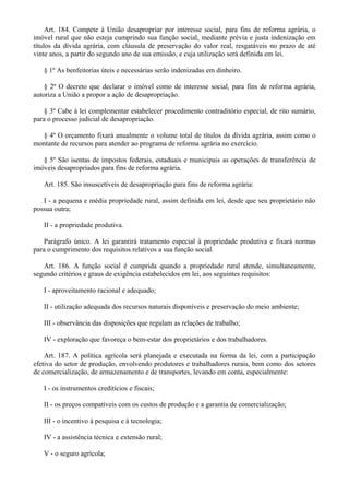 Art. 184. Compete à União desapropriar por interesse social, para fins de reforma agrária, o
imóvel rural que não esteja cumprindo sua função social, mediante prévia e justa indenização em
títulos da dívida agrária, com cláusula de preservação do valor real, resgatáveis no prazo de até
vinte anos, a partir do segundo ano de sua emissão, e cuja utilização será definida em lei.
§ 1º As benfeitorias úteis e necessárias serão indenizadas em dinheiro.
§ 2º O decreto que declarar o imóvel como de interesse social, para fins de reforma agrária,
autoriza a União a propor a ação de desapropriação.
§ 3º Cabe à lei complementar estabelecer procedimento contraditório especial, de rito sumário,
para o processo judicial de desapropriação.
§ 4º O orçamento fixará anualmente o volume total de títulos da dívida agrária, assim como o
montante de recursos para atender ao programa de reforma agrária no exercício.
§ 5º São isentas de impostos federais, estaduais e municipais as operações de transferência de
imóveis desapropriados para fins de reforma agrária.
Art. 185. São insuscetíveis de desapropriação para fins de reforma agrária:
I - a pequena e média propriedade rural, assim definida em lei, desde que seu proprietário não
possua outra;
II - a propriedade produtiva.
Parágrafo único. A lei garantirá tratamento especial à propriedade produtiva e fixará normas
para o cumprimento dos requisitos relativos a sua função social.
Art. 186. A função social é cumprida quando a propriedade rural atende, simultaneamente,
segundo critérios e graus de exigência estabelecidos em lei, aos seguintes requisitos:
I - aproveitamento racional e adequado;
II - utilização adequada dos recursos naturais disponíveis e preservação do meio ambiente;
III - observância das disposições que regulam as relações de trabalho;
IV - exploração que favoreça o bem-estar dos proprietários e dos trabalhadores.
Art. 187. A política agrícola será planejada e executada na forma da lei, com a participação
efetiva do setor de produção, envolvendo produtores e trabalhadores rurais, bem como dos setores
de comercialização, de armazenamento e de transportes, levando em conta, especialmente:
I - os instrumentos creditícios e fiscais;
II - os preços compatíveis com os custos de produção e a garantia de comercialização;
III - o incentivo à pesquisa e à tecnologia;
IV - a assistência técnica e extensão rural;
V - o seguro agrícola;
 