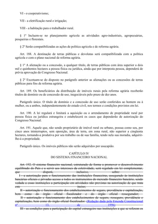 VI - o cooperativismo;
VII - a eletrificação rural e irrigação;
VIII - a habitação para o trabalhador rural.
§ 1º Incluem-se no planejamento agrícola as atividades agro-industriais, agropecuárias,
pesqueiras e florestais.
§ 2º Serão compatibilizadas as ações de política agrícola e de reforma agrária.
Art. 188. A destinação de terras públicas e devolutas será compatibilizada com a política
agrícola e com o plano nacional de reforma agrária.
§ 1º A alienação ou a concessão, a qualquer título, de terras públicas com área superior a dois
mil e quinhentos hectares a pessoa física ou jurídica, ainda que por interposta pessoa, dependerá de
prévia aprovação do Congresso Nacional.
§ 2º Excetuam-se do disposto no parágrafo anterior as alienações ou as concessões de terras
públicas para fins de reforma agrária.
Art. 189. Os beneficiários da distribuição de imóveis rurais pela reforma agrária receberão
títulos de domínio ou de concessão de uso, inegociáveis pelo prazo de dez anos.
Parágrafo único. O título de domínio e a concessão de uso serão conferidos ao homem ou à
mulher, ou a ambos, independentemente do estado civil, nos termos e condições previstos em lei.
Art. 190. A lei regulará e limitará a aquisição ou o arrendamento de propriedade rural por
pessoa física ou jurídica estrangeira e estabelecerá os casos que dependerão de autorização do
Congresso Nacional.
Art. 191. Aquele que, não sendo proprietário de imóvel rural ou urbano, possua como seu, por
cinco anos ininterruptos, sem oposição, área de terra, em zona rural, não superior a cinqüenta
hectares, tornando-a produtiva por seu trabalho ou de sua família, tendo nela sua moradia, adquirir-
lhe-á a propriedade.
Parágrafo único. Os imóveis públicos não serão adquiridos por usucapião.
CAPÍTULO IV
DO SISTEMA FINANCEIRO NACIONAL
Art. 192. O sistema financeiro nacional, estruturado de forma a promover o desenvolvimento
equilibrado do País e a servir aos interesses da coletividade, será regulado em lei complementar,
que disporá, inclusive, sobre:
I - a autorização para o funcionamento das instituições financeiras, assegurado às instituições
bancárias oficiais e privadas acesso a todos os instrumentos do mercado financeiro bancário, sendo
vedada a essas instituições a participação em atividades não previstas na autorização de que trata
este inciso;
II - autorização e funcionamento dos estabelecimentos de seguro, previdência e capitalização,
bem como do órgão oficial fiscalizador e do órgão oficial ressegurador;
II - autorização e funcionamento dos estabelecimentos de seguro, resseguro, previdência e
capitalização, bem como do órgão oficial fiscalizador. (Redação dada pela Emenda Constitucional
nº 13, de 1996)
III - as condições para a participação do capital estrangeiro nas instituições a que se referem os
 