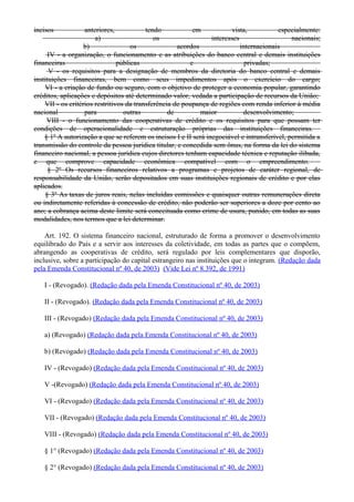 incisos anteriores, tendo em vista, especialmente:
a) os interesses nacionais;
b) os acordos internacionais
IV - a organização, o funcionamento e as atribuições do banco central e demais instituições
financeiras públicas e privadas;
V - os requisitos para a designação de membros da diretoria do banco central e demais
instituições financeiras, bem como seus impedimentos após o exercício do cargo;
VI - a criação de fundo ou seguro, com o objetivo de proteger a economia popular, garantindo
créditos, aplicações e depósitos até determinado valor, vedada a participação de recursos da União;
VII - os critérios restritivos da transferência de poupança de regiões com renda inferior à média
nacional para outras de maior desenvolvimento;
VIII - o funcionamento das cooperativas de crédito e os requisitos para que possam ter
condições de operacionalidade e estruturação próprias das instituições financeiras.
§ 1º A autorização a que se referem os incisos I e II será inegociável e intransferível, permitida a
transmissão do controle da pessoa jurídica titular, e concedida sem ônus, na forma da lei do sistema
financeiro nacional, a pessoa jurídica cujos diretores tenham capacidade técnica e reputação ilibada,
e que comprove capacidade econômica compatível com o empreendimento.
§ 2º Os recursos financeiros relativos a programas e projetos de caráter regional, de
responsabilidade da União, serão depositados em suas instituições regionais de crédito e por elas
aplicados.
§ 3º As taxas de juros reais, nelas incluídas comissões e quaisquer outras remunerações direta
ou indiretamente referidas à concessão de crédito, não poderão ser superiores a doze por cento ao
ano; a cobrança acima deste limite será conceituada como crime de usura, punido, em todas as suas
modalidades, nos termos que a lei determinar.
Art. 192. O sistema financeiro nacional, estruturado de forma a promover o desenvolvimento
equilibrado do País e a servir aos interesses da coletividade, em todas as partes que o compõem,
abrangendo as cooperativas de crédito, será regulado por leis complementares que disporão,
inclusive, sobre a participação do capital estrangeiro nas instituições que o integram. (Redação dada
pela Emenda Constitucional nº 40, de 2003) (Vide Lei nº 8.392, de 1991)
I - (Revogado). (Redação dada pela Emenda Constitucional nº 40, de 2003)
II - (Revogado). (Redação dada pela Emenda Constitucional nº 40, de 2003)
III - (Revogado) (Redação dada pela Emenda Constitucional nº 40, de 2003)
a) (Revogado) (Redação dada pela Emenda Constitucional nº 40, de 2003)
b) (Revogado) (Redação dada pela Emenda Constitucional nº 40, de 2003)
IV - (Revogado) (Redação dada pela Emenda Constitucional nº 40, de 2003)
V -(Revogado) (Redação dada pela Emenda Constitucional nº 40, de 2003)
VI - (Revogado) (Redação dada pela Emenda Constitucional nº 40, de 2003)
VII - (Revogado) (Redação dada pela Emenda Constitucional nº 40, de 2003)
VIII - (Revogado) (Redação dada pela Emenda Constitucional nº 40, de 2003)
§ 1° (Revogado) (Redação dada pela Emenda Constitucional nº 40, de 2003)
§ 2° (Revogado) (Redação dada pela Emenda Constitucional nº 40, de 2003)
 