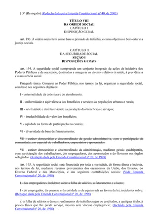 § 3° (Revogado) (Redação dada pela Emenda Constitucional nº 40, de 2003)
TÍTULO VIII
DA ORDEM SOCIAL
CAPÍTULO I
DISPOSIÇÃO GERAL
Art. 193. A ordem social tem como base o primado do trabalho, e como objetivo o bem-estar e a
justiça sociais.
CAPÍTULO II
DA SEGURIDADE SOCIAL
SEÇÃO I
DISPOSIÇÕES GERAIS
Art. 194. A seguridade social compreende um conjunto integrado de ações de iniciativa dos
Poderes Públicos e da sociedade, destinadas a assegurar os direitos relativos à saúde, à previdência
e à assistência social.
Parágrafo único. Compete ao Poder Público, nos termos da lei, organizar a seguridade social,
com base nos seguintes objetivos:
I - universalidade da cobertura e do atendimento;
II - uniformidade e equivalência dos benefícios e serviços às populações urbanas e rurais;
III - seletividade e distributividade na prestação dos benefícios e serviços;
IV - irredutibilidade do valor dos benefícios;
V - eqüidade na forma de participação no custeio;
VI - diversidade da base de financiamento;
VII - caráter democrático e descentralizado da gestão administrativa, com a participação da
comunidade, em especial de trabalhadores, empresários e aposentados.
VII - caráter democrático e descentralizado da administração, mediante gestão quadripartite,
com participação dos trabalhadores, dos empregadores, dos aposentados e do Governo nos órgãos
colegiados. (Redação dada pela Emenda Constitucional nº 20, de 1998)
Art. 195. A seguridade social será financiada por toda a sociedade, de forma direta e indireta,
nos termos da lei, mediante recursos provenientes dos orçamentos da União, dos Estados, do
Distrito Federal e dos Municípios, e das seguintes contribuições sociais: (Vide Emenda
Constitucional nº 20, de 1998)
I - dos empregadores, incidente sobre a folha de salários, o faturamento e o lucro;
I - do empregador, da empresa e da entidade a ela equiparada na forma da lei, incidentes sobre:
(Redação dada pela Emenda Constitucional nº 20, de 1998)
a) a folha de salários e demais rendimentos do trabalho pagos ou creditados, a qualquer título, à
pessoa física que lhe preste serviço, mesmo sem vínculo empregatício; (Incluído pela Emenda
Constitucional nº 20, de 1998)
 