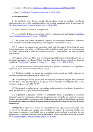 b) a receita ou o faturamento; (Incluído pela Emenda Constitucional nº 20, de 1998)
c) o lucro; (Incluído pela Emenda Constitucional nº 20, de 1998)
II - dos trabalhadores;
II - do trabalhador e dos demais segurados da previdência social, não incidindo contribuição
sobre aposentadoria e pensão concedidas pelo regime geral de previdência social de que trata o art.
201; (Redação dada pela Emenda Constitucional nº 20, de 1998)
III - sobre a receita de concursos de prognósticos.
IV - do importador de bens ou serviços do exterior, ou de quem a lei a ele equiparar. (Incluído
pela Emenda Constitucional nº 42, de 19.12.2003)
§ 1º As receitas dos Estados, do Distrito Federal e dos Municípios destinadas à seguridade
social constarão dos respectivos orçamentos, não integrando o orçamento da União.
§ 2º A proposta de orçamento da seguridade social será elaborada de forma integrada pelos
órgãos responsáveis pela saúde, previdência social e assistência social, tendo em vista as metas e
prioridades estabelecidas na lei de diretrizes orçamentárias, assegurada a cada área a gestão de
seus recursos.
§ 3º A pessoa jurídica em débito com o sistema da seguridade social, como estabelecido em lei,
não poderá contratar com o Poder Público nem dele receber benefícios ou incentivos fiscais ou
creditícios. (Vide Medida Provisória nº 526, de 2011) (Vide Lei nº 12.453, de 2011)
§ 4º A lei poderá instituir outras fontes destinadas a garantir a manutenção ou expansão da
seguridade social, obedecido o disposto no art. 154, I.
§ 5º Nenhum benefício ou serviço da seguridade social poderá ser criado, majorado ou
estendido sem a correspondente fonte de custeio total.
§ 6º As contribuições sociais de que trata este artigo só poderão ser exigidas após decorridos
noventa dias da data da publicação da lei que as houver instituído ou modificado, não se lhes
aplicando o disposto no art. 150, III, "b".
§ 7º São isentas de contribuição para a seguridade social as entidades beneficentes de assistência
social que atendam às exigências estabelecidas em lei.
§ 8º O produtor, o parceiro, o meeiro e o arrendatário rurais, o garimpeiro e o pescador
artesanal, bem como os respectivos cônjuges, que exerçam suas atividades em regime de economia
familiar, sem empregados permanentes, contribuirão para a seguridade social mediante a aplicação
de uma alíquota sobre o resultado da comercialização da produção e farão jus aos benefícios nos
termos da lei.
§ 8º O produtor, o parceiro, o meeiro e o arrendatário rurais e o pescador artesanal, bem como
os respectivos cônjuges, que exerçam suas atividades em regime de economia familiar, sem
empregados permanentes, contribuirão para a seguridade social mediante a aplicação de uma
alíquota sobre o resultado da comercialização da produção e farão jus aos benefícios nos termos da
lei. (Redação dada pela Emenda Constitucional nº 20, de 1998)
 