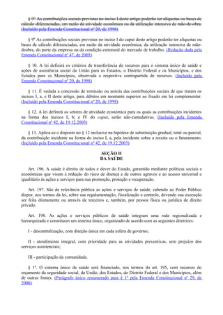 § 9° As contribuições sociais previstas no inciso I deste artigo poderão ter alíquotas ou bases de
cálculo diferenciadas, em razão da atividade econômica ou da utilização intensiva de mão-de-obra.
(Incluído pela Emenda Constitucional nº 20, de 1998)
§ 9º As contribuições sociais previstas no inciso I do caput deste artigo poderão ter alíquotas ou
bases de cálculo diferenciadas, em razão da atividade econômica, da utilização intensiva de mão-
deobra, do porte da empresa ou da condição estrutural do mercado de trabalho. (Redação dada pela
Emenda Constitucional nº 47, de 2005)
§ 10. A lei definirá os critérios de transferência de recursos para o sistema único de saúde e
ações de assistência social da União para os Estados, o Distrito Federal e os Municípios, e dos
Estados para os Municípios, observada a respectiva contrapartida de recursos. (Incluído pela
Emenda Constitucional nº 20, de 1998)
§ 11. É vedada a concessão de remissão ou anistia das contribuições sociais de que tratam os
incisos I, a, e II deste artigo, para débitos em montante superior ao fixado em lei complementar.
(Incluído pela Emenda Constitucional nº 20, de 1998)
§ 12. A lei definirá os setores de atividade econômica para os quais as contribuições incidentes
na forma dos incisos I, b; e IV do caput, serão não-cumulativas. (Incluído pela Emenda
Constitucional nº 42, de 19.12.2003)
§ 13. Aplica-se o disposto no § 12 inclusive na hipótese de substituição gradual, total ou parcial,
da contribuição incidente na forma do inciso I, a, pela incidente sobre a receita ou o faturamento.
(Incluído pela Emenda Constitucional nº 42, de 19.12.2003)
SEÇÃO II
DA SAÚDE
Art. 196. A saúde é direito de todos e dever do Estado, garantido mediante políticas sociais e
econômicas que visem à redução do risco de doença e de outros agravos e ao acesso universal e
igualitário às ações e serviços para sua promoção, proteção e recuperação.
Art. 197. São de relevância pública as ações e serviços de saúde, cabendo ao Poder Público
dispor, nos termos da lei, sobre sua regulamentação, fiscalização e controle, devendo sua execução
ser feita diretamente ou através de terceiros e, também, por pessoa física ou jurídica de direito
privado.
Art. 198. As ações e serviços públicos de saúde integram uma rede regionalizada e
hierarquizada e constituem um sistema único, organizado de acordo com as seguintes diretrizes:
I - descentralização, com direção única em cada esfera de governo;
II - atendimento integral, com prioridade para as atividades preventivas, sem prejuízo dos
serviços assistenciais;
III - participação da comunidade.
§ 1º. O sistema único de saúde será financiado, nos termos do art. 195, com recursos do
orçamento da seguridade social, da União, dos Estados, do Distrito Federal e dos Municípios, além
de outras fontes. (Parágrafo único renumerado para § 1º pela Emenda Constitucional nº 29, de
2000)
 