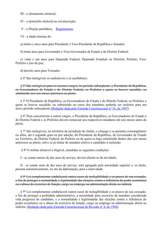 III - o alistamento eleitoral;
IV - o domicílio eleitoral na circunscrição;
V - a filiação partidária; Regulamento
VI - a idade mínima de:
a) trinta e cinco anos para Presidente e Vice-Presidente da República e Senador;
b) trinta anos para Governador e Vice-Governador de Estado e do Distrito Federal;
c) vinte e um anos para Deputado Federal, Deputado Estadual ou Distrital, Prefeito, Vice-
Prefeito e juiz de paz;
d) dezoito anos para Vereador.
§ 4º São inelegíveis os inalistáveis e os analfabetos.
§ 5º São inelegíveis para os mesmos cargos, no período subseqüente, o Presidente da República,
os Governadores de Estado e do Distrito Federal, os Prefeitos e quem os houver sucedido, ou
substituído nos seis meses anteriores ao pleito.
§ 5º O Presidente da República, os Governadores de Estado e do Distrito Federal, os Prefeitos e
quem os houver sucedido, ou substituído no curso dos mandatos poderão ser reeleitos para um
único período subseqüente.(Redação dada pela Emenda Constitucional nº 16, de 1997)
§ 6º Para concorrerem a outros cargos, o Presidente da República, os Governadores de Estado e
do Distrito Federal e os Prefeitos devem renunciar aos respectivos mandatos até seis meses antes do
pleito.
§ 7º São inelegíveis, no território de jurisdição do titular, o cônjuge e os parentes consangüíneos
ou afins, até o segundo grau ou por adoção, do Presidente da República, de Governador de Estado
ou Território, do Distrito Federal, de Prefeito ou de quem os haja substituído dentro dos seis meses
anteriores ao pleito, salvo se já titular de mandato eletivo e candidato à reeleição.
§ 8º O militar alistável é elegível, atendidas as seguintes condições:
I - se contar menos de dez anos de serviço, deverá afastar-se da atividade;
II - se contar mais de dez anos de serviço, será agregado pela autoridade superior e, se eleito,
passará automaticamente, no ato da diplomação, para a inatividade.
§ 9º Lei complementar estabelecerá outros casos de inelegibilidade e os prazos de sua cessação,
a fim de proteger a normalidade e legitimidade das eleições contra a influência do poder econômico
ou o abuso do exercício de função, cargo ou emprego na administração direta ou indireta.
§ 9º Lei complementar estabelecerá outros casos de inelegibilidade e os prazos de sua cessação,
a fim de proteger a probidade administrativa, a moralidade para exercício de mandato considerada
vida pregressa do candidato, e a normalidade e legitimidade das eleições contra a influência do
poder econômico ou o abuso do exercício de função, cargo ou emprego na administração direta ou
indireta. (Redação dada pela Emenda Constitucional de Revisão nº 4, de 1994)
 