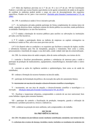 § 6º Além das hipóteses previstas no § 1º do art. 41 e no § 4º do art. 169 da Constituição
Federal, o servidor que exerça funções equivalentes às de agente comunitário de saúde ou de agente
de combate às endemias poderá perder o cargo em caso de descumprimento dos requisitos
específicos, fixados em lei, para o seu exercício. (Incluído pela Emenda Constitucional nº 51, de
2006)
Art. 199. A assistência à saúde é livre à iniciativa privada.
§ 1º - As instituições privadas poderão participar de forma complementar do sistema único de
saúde, segundo diretrizes deste, mediante contrato de direito público ou convênio, tendo preferência
as entidades filantrópicas e as sem fins lucrativos.
§ 2º É vedada a destinação de recursos públicos para auxílios ou subvenções às instituições
privadas com fins lucrativos.
§ 3º É vedada a participação direta ou indireta de empresas ou capitais estrangeiros na
assistência à saúde no País, salvo nos casos previstos em lei.
§ 4º A lei disporá sobre as condições e os requisitos que facilitem a remoção de órgãos, tecidos
e substâncias humanas para fins de transplante, pesquisa e tratamento, bem como a coleta,
processamento e transfusão de sangue e seus derivados, sendo vedado todo tipo de comercialização.
Art. 200. Ao sistema único de saúde compete, além de outras atribuições, nos termos da lei:
I - controlar e fiscalizar procedimentos, produtos e substâncias de interesse para a saúde e
participar da produção de medicamentos, equipamentos, imunobiológicos, hemoderivados e outros
insumos;
II - executar as ações de vigilância sanitária e epidemiológica, bem como as de saúde do
trabalhador;
III - ordenar a formação de recursos humanos na área de saúde;
IV - participar da formulação da política e da execução das ações de saneamento básico;
V - incrementar em sua área de atuação o desenvolvimento científico e tecnológico;
V - incrementar, em sua área de atuação, o desenvolvimento científico e tecnológico e a
inovação; (Redação dada pela Emenda Constitucional nº 85, de 2015)
VI - fiscalizar e inspecionar alimentos, compreendido o controle de seu teor nutricional, bem
como bebidas e águas para consumo humano;
VII - participar do controle e fiscalização da produção, transporte, guarda e utilização de
substâncias e produtos psicoativos, tóxicos e radioativos;
VIII - colaborar na proteção do meio ambiente, nele compreendido o do trabalho.
SEÇÃO III
DA PREVIDÊNCIA SOCIAL
Art. 201. Os planos de previdência social, mediante contribuição, atenderão, nos termos da lei,
a:
I - cobertura dos eventos de doença, invalidez, morte, incluídos os resultantes de acidentes do
 