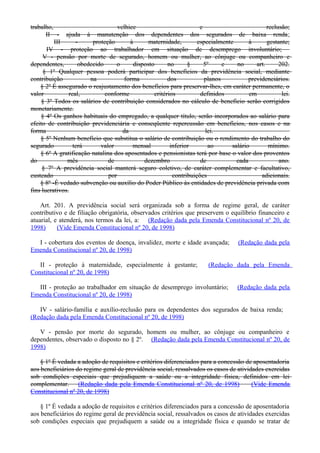trabalho, velhice e reclusão;
II - ajuda à manutenção dos dependentes dos segurados de baixa renda;
III - proteção à maternidade, especialmente à gestante;
IV - proteção ao trabalhador em situação de desemprego involuntário;
V - pensão por morte de segurado, homem ou mulher, ao cônjuge ou companheiro e
dependentes, obedecido o disposto no § 5º e no art. 202.
§ 1º Qualquer pessoa poderá participar dos benefícios da previdência social, mediante
contribuição na forma dos planos previdenciários.
§ 2º É assegurado o reajustamento dos benefícios para preservar-lhes, em caráter permanente, o
valor real, conforme critérios definidos em lei.
§ 3º Todos os salários de contribuição considerados no cálculo de benefício serão corrigidos
monetariamente.
§ 4º Os ganhos habituais do empregado, a qualquer título, serão incorporados ao salário para
efeito de contribuição previdenciária e conseqüente repercussão em benefícios, nos casos e na
forma da lei.
§ 5º Nenhum benefício que substitua o salário de contribuição ou o rendimento do trabalho do
segurado terá valor mensal inferior ao salário mínimo.
§ 6º A gratificação natalina dos aposentados e pensionistas terá por base o valor dos proventos
do mês de dezembro de cada ano.
§ 7º A previdência social manterá seguro coletivo, de caráter complementar e facultativo,
custeado por contribuições adicionais.
§ 8º -É vedado subvenção ou auxílio do Poder Público às entidades de previdência privada com
fins lucrativos.
Art. 201. A previdência social será organizada sob a forma de regime geral, de caráter
contributivo e de filiação obrigatória, observados critérios que preservem o equilíbrio financeiro e
atuarial, e atenderá, nos termos da lei, a: (Redação dada pela Emenda Constitucional nº 20, de
1998) (Vide Emenda Constitucional nº 20, de 1998)
I - cobertura dos eventos de doença, invalidez, morte e idade avançada; (Redação dada pela
Emenda Constitucional nº 20, de 1998)
II - proteção à maternidade, especialmente à gestante; (Redação dada pela Emenda
Constitucional nº 20, de 1998)
III - proteção ao trabalhador em situação de desemprego involuntário; (Redação dada pela
Emenda Constitucional nº 20, de 1998)
IV - salário-família e auxílio-reclusão para os dependentes dos segurados de baixa renda;
(Redação dada pela Emenda Constitucional nº 20, de 1998)
V - pensão por morte do segurado, homem ou mulher, ao cônjuge ou companheiro e
dependentes, observado o disposto no § 2º. (Redação dada pela Emenda Constitucional nº 20, de
1998)
§ 1º É vedada a adoção de requisitos e critérios diferenciados para a concessão de aposentadoria
aos beneficiários do regime geral de previdência social, ressalvados os casos de atividades exercidas
sob condições especiais que prejudiquem a saúde ou a integridade física, definidos em lei
complementar. (Redação dada pela Emenda Constitucional nº 20, de 1998) (Vide Emenda
Constitucional nº 20, de 1998)
§ 1º É vedada a adoção de requisitos e critérios diferenciados para a concessão de aposentadoria
aos beneficiários do regime geral de previdência social, ressalvados os casos de atividades exercidas
sob condições especiais que prejudiquem a saúde ou a integridade física e quando se tratar de
 