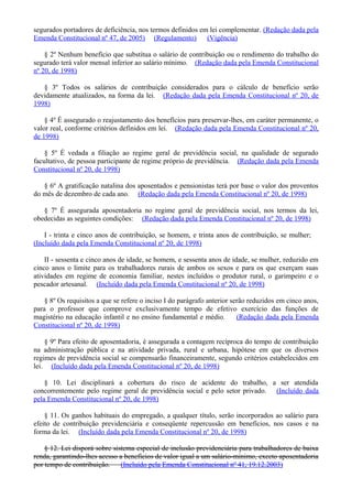 segurados portadores de deficiência, nos termos definidos em lei complementar. (Redação dada pela
Emenda Constitucional nº 47, de 2005) (Regulamento) (Vigência)
§ 2º Nenhum benefício que substitua o salário de contribuição ou o rendimento do trabalho do
segurado terá valor mensal inferior ao salário mínimo. (Redação dada pela Emenda Constitucional
nº 20, de 1998)
§ 3º Todos os salários de contribuição considerados para o cálculo de benefício serão
devidamente atualizados, na forma da lei. (Redação dada pela Emenda Constitucional nº 20, de
1998)
§ 4º É assegurado o reajustamento dos benefícios para preservar-lhes, em caráter permanente, o
valor real, conforme critérios definidos em lei. (Redação dada pela Emenda Constitucional nº 20,
de 1998)
§ 5º É vedada a filiação ao regime geral de previdência social, na qualidade de segurado
facultativo, de pessoa participante de regime próprio de previdência. (Redação dada pela Emenda
Constitucional nº 20, de 1998)
§ 6º A gratificação natalina dos aposentados e pensionistas terá por base o valor dos proventos
do mês de dezembro de cada ano. (Redação dada pela Emenda Constitucional nº 20, de 1998)
§ 7º É assegurada aposentadoria no regime geral de previdência social, nos termos da lei,
obedecidas as seguintes condições: (Redação dada pela Emenda Constitucional nº 20, de 1998)
I - trinta e cinco anos de contribuição, se homem, e trinta anos de contribuição, se mulher;
(Incluído dada pela Emenda Constitucional nº 20, de 1998)
II - sessenta e cinco anos de idade, se homem, e sessenta anos de idade, se mulher, reduzido em
cinco anos o limite para os trabalhadores rurais de ambos os sexos e para os que exerçam suas
atividades em regime de economia familiar, nestes incluídos o produtor rural, o garimpeiro e o
pescador artesanal. (Incluído dada pela Emenda Constitucional nº 20, de 1998)
§ 8º Os requisitos a que se refere o inciso I do parágrafo anterior serão reduzidos em cinco anos,
para o professor que comprove exclusivamente tempo de efetivo exercício das funções de
magistério na educação infantil e no ensino fundamental e médio. (Redação dada pela Emenda
Constitucional nº 20, de 1998)
§ 9º Para efeito de aposentadoria, é assegurada a contagem recíproca do tempo de contribuição
na administração pública e na atividade privada, rural e urbana, hipótese em que os diversos
regimes de previdência social se compensarão financeiramente, segundo critérios estabelecidos em
lei. (Incluído dada pela Emenda Constitucional nº 20, de 1998)
§ 10. Lei disciplinará a cobertura do risco de acidente do trabalho, a ser atendida
concorrentemente pelo regime geral de previdência social e pelo setor privado. (Incluído dada
pela Emenda Constitucional nº 20, de 1998)
§ 11. Os ganhos habituais do empregado, a qualquer título, serão incorporados ao salário para
efeito de contribuição previdenciária e conseqüente repercussão em benefícios, nos casos e na
forma da lei. (Incluído dada pela Emenda Constitucional nº 20, de 1998)
§ 12. Lei disporá sobre sistema especial de inclusão previdenciária para trabalhadores de baixa
renda, garantindo-lhes acesso a benefícios de valor igual a um salário-mínimo, exceto aposentadoria
por tempo de contribuição. (Incluído pela Emenda Constitucional nº 41, 19.12.2003)
 