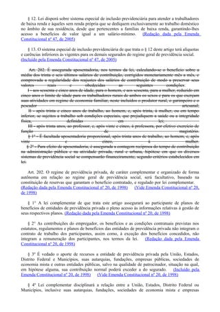 § 12. Lei disporá sobre sistema especial de inclusão previdenciária para atender a trabalhadores
de baixa renda e àqueles sem renda própria que se dediquem exclusivamente ao trabalho doméstico
no âmbito de sua residência, desde que pertencentes a famílias de baixa renda, garantindo-lhes
acesso a benefícios de valor igual a um salário-mínimo. (Redação dada pela Emenda
Constitucional nº 47, de 2005)
§ 13. O sistema especial de inclusão previdenciária de que trata o § 12 deste artigo terá alíquotas
e carências inferiores às vigentes para os demais segurados do regime geral de previdência social.
(Incluído pela Emenda Constitucional nº 47, de 2005)
Art. 202. É assegurada aposentadoria, nos termos da lei, calculando-se o benefício sobre a
média dos trinta e seis últimos salários de contribuição, corrigidos monetariamente mês a mês, e
comprovada a regularidade dos reajustes dos salários de contribuição de modo a preservar seus
valores reais e obedecidas as seguintes condições:
I - aos sessenta e cinco anos de idade, para o homem, e aos sessenta, para a mulher, reduzido em
cinco anos o limite de idade para os trabalhadores rurais de ambos os sexos e para os que exerçam
suas atividades em regime de economia familiar, neste incluídos o produtor rural, o garimpeiro e o
pescador artesanal;
II - após trinta e cinco anos de trabalho, ao homem, e, após trinta, à mulher, ou em tempo
inferior, se sujeitos a trabalho sob condições especiais, que prejudiquem a saúde ou a integridade
física, definidas em lei;
III - após trinta anos, ao professor, e, após vinte e cinco, à professora, por efetivo exercício de
função de magistério.
§ 1º - É facultada aposentadoria proporcional, após trinta anos de trabalho, ao homem, e, após
vinte e cinco, à mulher.
§ 2º - Para efeito de aposentadoria, é assegurada a contagem recíproca do tempo de contribuição
na administração pública e na atividade privada, rural e urbana, hipótese em que os diversos
sistemas de previdência social se compensarão financeiramente, segundo critérios estabelecidos em
lei.
Art. 202. O regime de previdência privada, de caráter complementar e organizado de forma
autônoma em relação ao regime geral de previdência social, será facultativo, baseado na
constituição de reservas que garantam o benefício contratado, e regulado por lei complementar.
(Redação dada pela Emenda Constitucional nº 20, de 1998) (Vide Emenda Constitucional nº 20,
de 1998)
§ 1° A lei complementar de que trata este artigo assegurará ao participante de planos de
benefícios de entidades de previdência privada o pleno acesso às informações relativas à gestão de
seus respectivos planos. (Redação dada pela Emenda Constitucional nº 20, de 1998)
§ 2° As contribuições do empregador, os benefícios e as condições contratuais previstas nos
estatutos, regulamentos e planos de benefícios das entidades de previdência privada não integram o
contrato de trabalho dos participantes, assim como, à exceção dos benefícios concedidos, não
integram a remuneração dos participantes, nos termos da lei. (Redação dada pela Emenda
Constitucional nº 20, de 1998)
§ 3º É vedado o aporte de recursos a entidade de previdência privada pela União, Estados,
Distrito Federal e Municípios, suas autarquias, fundações, empresas públicas, sociedades de
economia mista e outras entidades públicas, salvo na qualidade de patrocinador, situação na qual,
em hipótese alguma, sua contribuição normal poderá exceder a do segurado. (Incluído pela
Emenda Constitucional nº 20, de 1998) (Vide Emenda Constitucional nº 20, de 1998)
§ 4º Lei complementar disciplinará a relação entre a União, Estados, Distrito Federal ou
Municípios, inclusive suas autarquias, fundações, sociedades de economia mista e empresas
 