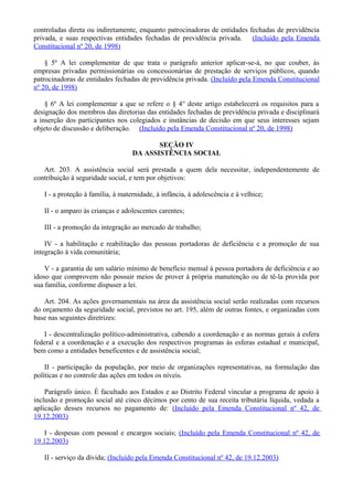 controladas direta ou indiretamente, enquanto patrocinadoras de entidades fechadas de previdência
privada, e suas respectivas entidades fechadas de previdência privada. (Incluído pela Emenda
Constitucional nº 20, de 1998)
§ 5º A lei complementar de que trata o parágrafo anterior aplicar-se-á, no que couber, às
empresas privadas permissionárias ou concessionárias de prestação de serviços públicos, quando
patrocinadoras de entidades fechadas de previdência privada. (Incluído pela Emenda Constitucional
nº 20, de 1998)
§ 6º A lei complementar a que se refere o § 4° deste artigo estabelecerá os requisitos para a
designação dos membros das diretorias das entidades fechadas de previdência privada e disciplinará
a inserção dos participantes nos colegiados e instâncias de decisão em que seus interesses sejam
objeto de discussão e deliberação. (Incluído pela Emenda Constitucional nº 20, de 1998)
SEÇÃO IV
DA ASSISTÊNCIA SOCIAL
Art. 203. A assistência social será prestada a quem dela necessitar, independentemente de
contribuição à seguridade social, e tem por objetivos:
I - a proteção à família, à maternidade, à infância, à adolescência e à velhice;
II - o amparo às crianças e adolescentes carentes;
III - a promoção da integração ao mercado de trabalho;
IV - a habilitação e reabilitação das pessoas portadoras de deficiência e a promoção de sua
integração à vida comunitária;
V - a garantia de um salário mínimo de benefício mensal à pessoa portadora de deficiência e ao
idoso que comprovem não possuir meios de prover à própria manutenção ou de tê-la provida por
sua família, conforme dispuser a lei.
Art. 204. As ações governamentais na área da assistência social serão realizadas com recursos
do orçamento da seguridade social, previstos no art. 195, além de outras fontes, e organizadas com
base nas seguintes diretrizes:
I - descentralização político-administrativa, cabendo a coordenação e as normas gerais à esfera
federal e a coordenação e a execução dos respectivos programas às esferas estadual e municipal,
bem como a entidades beneficentes e de assistência social;
II - participação da população, por meio de organizações representativas, na formulação das
políticas e no controle das ações em todos os níveis.
Parágrafo único. É facultado aos Estados e ao Distrito Federal vincular a programa de apoio à
inclusão e promoção social até cinco décimos por cento de sua receita tributária líquida, vedada a
aplicação desses recursos no pagamento de: (Incluído pela Emenda Constitucional nº 42, de
19.12.2003)
I - despesas com pessoal e encargos sociais; (Incluído pela Emenda Constitucional nº 42, de
19.12.2003)
II - serviço da dívida; (Incluído pela Emenda Constitucional nº 42, de 19.12.2003)
 