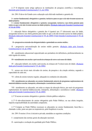 § 2º O disposto neste artigo aplica-se às instituições de pesquisa científica e tecnológica.
(Incluído pela Emenda Constitucional nº 11, de 1996)
Art. 208. O dever do Estado com a educação será efetivado mediante a garantia de:
I - ensino fundamental, obrigatório e gratuito, inclusive para os que a ele não tiveram acesso na
idade própria;
I - ensino fundamental, obrigatório e gratuito, assegurada, inclusive, sua oferta gratuita para
todos os que a ele não tiveram acesso na idade própria; (Redação dada pela Emenda Constitucional
nº 14, de 1996)
I - educação básica obrigatória e gratuita dos 4 (quatro) aos 17 (dezessete) anos de idade,
assegurada inclusive sua oferta gratuita para todos os que a ela não tiveram acesso na idade própria;
(Redação dada pela Emenda Constitucional nº 59, de 2009) (Vide Emenda Constitucional nº 59, de
2009)
II - progressiva extensão da obrigatoriedade e gratuidade ao ensino médio;
II - progressiva universalização do ensino médio gratuito; (Redação dada pela Emenda
Constitucional nº 14, de 1996)
III - atendimento educacional especializado aos portadores de deficiência, preferencialmente na
rede regular de ensino;
IV - atendimento em creche e pré-escola às crianças de zero a seis anos de idade;
IV - educação infantil, em creche e pré-escola, às crianças até 5 (cinco) anos de idade; (Redação
dada pela Emenda Constitucional nº 53, de 2006)
V - acesso aos níveis mais elevados do ensino, da pesquisa e da criação artística, segundo a
capacidade de cada um;
VI - oferta de ensino noturno regular, adequado às condições do educando;
VII - atendimento ao educando, no ensino fundamental, através de programas suplementares de
material didático-escolar, transporte, alimentação e assistência à saúde.
VII - atendimento ao educando, em todas as etapas da educação básica, por meio de programas
suplementares de material didáticoescolar, transporte, alimentação e assistência à saúde. (Redação
dada pela Emenda Constitucional nº 59, de 2009)
§ 1º O acesso ao ensino obrigatório e gratuito é direito público subjetivo.
§ 2º O não-oferecimento do ensino obrigatório pelo Poder Público, ou sua oferta irregular,
importa responsabilidade da autoridade competente.
§ 3º Compete ao Poder Público recensear os educandos no ensino fundamental, fazer-lhes a
chamada e zelar, junto aos pais ou responsáveis, pela freqüência à escola.
Art. 209. O ensino é livre à iniciativa privada, atendidas as seguintes condições:
I - cumprimento das normas gerais da educação nacional;
II - autorização e avaliação de qualidade pelo Poder Público.
 