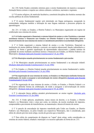 Art. 210. Serão fixados conteúdos mínimos para o ensino fundamental, de maneira a assegurar
formação básica comum e respeito aos valores culturais e artísticos, nacionais e regionais.
§ 1º O ensino religioso, de matrícula facultativa, constituirá disciplina dos horários normais das
escolas públicas de ensino fundamental.
§ 2º O ensino fundamental regular será ministrado em língua portuguesa, assegurada às
comunidades indígenas também a utilização de suas línguas maternas e processos próprios de
aprendizagem.
Art. 211. A União, os Estados, o Distrito Federal e os Municípios organizarão em regime de
colaboração seus sistemas de ensino.
§ 1º A União organizará e financiará o sistema federal de ensino e o dos Territórios, e prestará
assistência técnica e financeira aos Estados, ao Distrito Federal e aos Municípios para o
desenvolvimento de seus sistemas de ensino e o atendimento prioritário à escolaridade obrigatória.
§ 1º A União organizará o sistema federal de ensino e o dos Territórios, financiará as
instituições de ensino públicas federais e exercerá, em matéria educacional, função redistributiva e
supletiva, de forma a garantir equalização de oportunidades educacionais e padrão mínimo de
qualidade do ensino mediante assistência técnica e financeira aos Estados, ao Distrito Federal e aos
Municípios; (Redação dada pela Emenda Constitucional nº 14, de 1996)
§ 2º Os Municípios atuarão prioritariamente no ensino fundamental e pré-escolar.
§ 2º Os Municípios atuarão prioritariamente no ensino fundamental e na educação infantil.
(Redação dada pela Emenda Constitucional nº 14, de 1996)
§ 3º Os Estados e o Distrito Federal atuarão prioritariamente no ensino fundamental e médio.
(Incluído pela Emenda Constitucional nº 14, de 1996)
§ 4º Na organização de seus sistemas de ensino, os Estados e os Municípios definirão formas de
colaboração, de modo a assegurar a universalização do ensino obrigatório.(Incluído pela Emenda
Constitucional nº 14, de 1996)
§ 4º Na organização de seus sistemas de ensino, a União, os Estados, o Distrito Federal e os
Municípios definirão formas de colaboração, de modo a assegurar a universalização do ensino
obrigatório. (Redação dada pela Emenda Constitucional nº 59, de 2009)
§ 5º A educação básica pública atenderá prioritariamente ao ensino regular. (Incluído pela
Emenda Constitucional nº 53, de 2006)
Art. 212. A União aplicará, anualmente, nunca menos de dezoito, e os Estados, o Distrito
Federal e os Municípios vinte e cinco por cento, no mínimo, da receita resultante de impostos,
compreendida a proveniente de transferências, na manutenção e desenvolvimento do ensino.
§ 1º A parcela da arrecadação de impostos transferida pela União aos Estados, ao Distrito
Federal e aos Municípios, ou pelos Estados aos respectivos Municípios, não é considerada, para
efeito do cálculo previsto neste artigo, receita do governo que a transferir.
§ 2º Para efeito do cumprimento do disposto no "caput" deste artigo, serão considerados os
sistemas de ensino federal, estadual e municipal e os recursos aplicados na forma do art. 213.
 