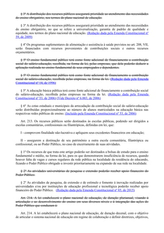 § 3º A distribuição dos recursos públicos assegurará prioridade ao atendimento das necessidades
do ensino obrigatório, nos termos do plano nacional de educação.
§ 3º A distribuição dos recursos públicos assegurará prioridade ao atendimento das necessidades
do ensino obrigatório, no que se refere a universalização, garantia de padrão de qualidade e
equidade, nos termos do plano nacional de educação. (Redação dada pela Emenda Constitucional nº
59, de 2009)
§ 4º Os programas suplementares de alimentação e assistência à saúde previstos no art. 208, VII,
serão financiados com recursos provenientes de contribuições sociais e outros recursos
orçamentários.
§ 5º O ensino fundamental público terá como fonte adicional de financiamento a contribuição
social do salário-educação, recolhida, na forma da lei, pelas empresas, que dela poderão deduzir a
aplicação realizada no ensino fundamental de seus empregados e dependentes.
§ 5º O ensino fundamental público terá como fonte adicional de financiamento a contribuição
social do salário-educação, recolhida pelas empresas, na forma da lei. (Redação dada pela Emenda
Constitucional nº 14, de 1996)
§ 5º A educação básica pública terá como fonte adicional de financiamento a contribuição social
do salário-educação, recolhida pelas empresas na forma da lei. (Redação dada pela Emenda
Constitucional nº 53, de 2006) (Vide Decreto nº 6.003, de 2006)
§ 6º As cotas estaduais e municipais da arrecadação da contribuição social do salário-educação
serão distribuídas proporcionalmente ao número de alunos matriculados na educação básica nas
respectivas redes públicas de ensino. (Incluído pela Emenda Constitucional nº 53, de 2006)
Art. 213. Os recursos públicos serão destinados às escolas públicas, podendo ser dirigidos a
escolas comunitárias, confessionais ou filantrópicas, definidas em lei, que:
I - comprovem finalidade não-lucrativa e apliquem seus excedentes financeiros em educação;
II - assegurem a destinação de seu patrimônio a outra escola comunitária, filantrópica ou
confessional, ou ao Poder Público, no caso de encerramento de suas atividades.
§ 1º Os recursos de que trata este artigo poderão ser destinados a bolsas de estudo para o ensino
fundamental e médio, na forma da lei, para os que demonstrarem insuficiência de recursos, quando
houver falta de vagas e cursos regulares da rede pública na localidade da residência do educando,
ficando o Poder Público obrigado a investir prioritariamente na expansão de sua rede na localidade.
§ 2º As atividades universitárias de pesquisa e extensão poderão receber apoio financeiro do
Poder Público.
§ 2º As atividades de pesquisa, de extensão e de estímulo e fomento à inovação realizadas por
universidades e/ou por instituições de educação profissional e tecnológica poderão receber apoio
financeiro do Poder Público. (Redação dada pela Emenda Constitucional nº 85, de 2015)
Art. 214. A lei estabelecerá o plano nacional de educação, de duração plurianual, visando à
articulação e ao desenvolvimento do ensino em seus diversos níveis e à integração das ações do
Poder Público que conduzam à:
Art. 214. A lei estabelecerá o plano nacional de educação, de duração decenal, com o objetivo
de articular o sistema nacional de educação em regime de colaboração e definir diretrizes, objetivos,
 