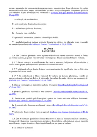metas e estratégias de implementação para assegurar a manutenção e desenvolvimento do ensino
em seus diversos níveis, etapas e modalidades por meio de ações integradas dos poderes públicos
das diferentes esferas federativas que conduzam a: (Redação dada pela Emenda Constitucional nº
59, de 2009)
I - erradicação do analfabetismo;
II - universalização do atendimento escolar;
III - melhoria da qualidade do ensino;
IV - formação para o trabalho;
V - promoção humanística, científica e tecnológica do País.
VI - estabelecimento de meta de aplicação de recursos públicos em educação como proporção
do produto interno bruto. (Incluído pela Emenda Constitucional nº 59, de 2009)
SEÇÃO II
DA CULTURA
Art. 215. O Estado garantirá a todos o pleno exercício dos direitos culturais e acesso às fontes
da cultura nacional, e apoiará e incentivará a valorização e a difusão das manifestações culturais.
§ 1º O Estado protegerá as manifestações das culturas populares, indígenas e afro-brasileiras, e
das de outros grupos participantes do processo civilizatório nacional.
§ 2º A lei disporá sobre a fixação de datas comemorativas de alta significação para os diferentes
segmentos étnicos nacionais.
§ 3º A lei estabelecerá o Plano Nacional de Cultura, de duração plurianual, visando ao
desenvolvimento cultural do País e à integração das ações do poder público que conduzem à:
(Incluído pela Emenda Constitucional nº 48, de 2005)
I defesa e valorização do patrimônio cultural brasileiro; (Incluído pela Emenda Constitucional
nº 48, de 2005)
II produção, promoção e difusão de bens culturais; (Incluído pela Emenda Constitucional nº 48,
de 2005)
III formação de pessoal qualificado para a gestão da cultura em suas múltiplas dimensões;
(Incluído pela Emenda Constitucional nº 48, de 2005)
IV democratização do acesso aos bens de cultura; (Incluído pela Emenda Constitucional nº 48,
de 2005)
V valorização da diversidade étnica e regional. (Incluído pela Emenda Constitucional nº 48, de
2005)
Art. 216. Constituem patrimônio cultural brasileiro os bens de natureza material e imaterial,
tomados individualmente ou em conjunto, portadores de referência à identidade, à ação, à memória
dos diferentes grupos formadores da sociedade brasileira, nos quais se incluem:
I - as formas de expressão;
 