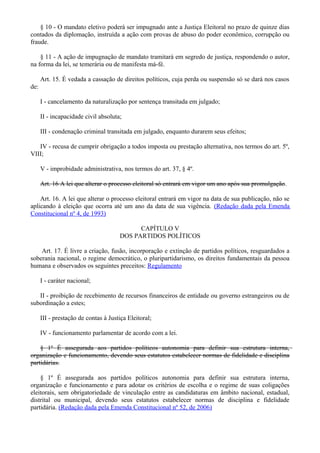 § 10 - O mandato eletivo poderá ser impugnado ante a Justiça Eleitoral no prazo de quinze dias
contados da diplomação, instruída a ação com provas de abuso do poder econômico, corrupção ou
fraude.
§ 11 - A ação de impugnação de mandato tramitará em segredo de justiça, respondendo o autor,
na forma da lei, se temerária ou de manifesta má-fé.
Art. 15. É vedada a cassação de direitos políticos, cuja perda ou suspensão só se dará nos casos
de:
I - cancelamento da naturalização por sentença transitada em julgado;
II - incapacidade civil absoluta;
III - condenação criminal transitada em julgado, enquanto durarem seus efeitos;
IV - recusa de cumprir obrigação a todos imposta ou prestação alternativa, nos termos do art. 5º,
VIII;
V - improbidade administrativa, nos termos do art. 37, § 4º.
Art. 16 A lei que alterar o processo eleitoral só entrará em vigor um ano após sua promulgação.
Art. 16. A lei que alterar o processo eleitoral entrará em vigor na data de sua publicação, não se
aplicando à eleição que ocorra até um ano da data de sua vigência. (Redação dada pela Emenda
Constitucional nº 4, de 1993)
CAPÍTULO V
DOS PARTIDOS POLÍTICOS
Art. 17. É livre a criação, fusão, incorporação e extinção de partidos políticos, resguardados a
soberania nacional, o regime democrático, o pluripartidarismo, os direitos fundamentais da pessoa
humana e observados os seguintes preceitos: Regulamento
I - caráter nacional;
II - proibição de recebimento de recursos financeiros de entidade ou governo estrangeiros ou de
subordinação a estes;
III - prestação de contas à Justiça Eleitoral;
IV - funcionamento parlamentar de acordo com a lei.
§ 1º É assegurada aos partidos políticos autonomia para definir sua estrutura interna,
organização e funcionamento, devendo seus estatutos estabelecer normas de fidelidade e disciplina
partidárias.
§ 1º É assegurada aos partidos políticos autonomia para definir sua estrutura interna,
organização e funcionamento e para adotar os critérios de escolha e o regime de suas coligações
eleitorais, sem obrigatoriedade de vinculação entre as candidaturas em âmbito nacional, estadual,
distrital ou municipal, devendo seus estatutos estabelecer normas de disciplina e fidelidade
partidária. (Redação dada pela Emenda Constitucional nº 52, de 2006)
 