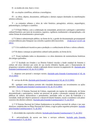 II - os modos de criar, fazer e viver;
III - as criações científicas, artísticas e tecnológicas;
IV - as obras, objetos, documentos, edificações e demais espaços destinados às manifestações
artístico-culturais;
V - os conjuntos urbanos e sítios de valor histórico, paisagístico, artístico, arqueológico,
paleontológico, ecológico e científico.
§ 1º O Poder Público, com a colaboração da comunidade, promoverá e protegerá o patrimônio
cultural brasileiro, por meio de inventários, registros, vigilância, tombamento e desapropriação, e de
outras formas de acautelamento e preservação.
§ 2º Cabem à administração pública, na forma da lei, a gestão da documentação governamental
e as providências para franquear sua consulta a quantos dela necessitem. (Vide Lei nº 12.527, de
2011)
§ 3º A lei estabelecerá incentivos para a produção e o conhecimento de bens e valores culturais.
§ 4º Os danos e ameaças ao patrimônio cultural serão punidos, na forma da lei.
§ 5º Ficam tombados todos os documentos e os sítios detentores de reminiscências históricas
dos antigos quilombos.
§ 6 º É facultado aos Estados e ao Distrito Federal vincular a fundo estadual de fomento à
cultura até cinco décimos por cento de sua receita tributária líquida, para o financiamento de
programas e projetos culturais, vedada a aplicação desses recursos no pagamento de: (Incluído pela
Emenda Constitucional nº 42, de 19.12.2003)
I - despesas com pessoal e encargos sociais; (Incluído pela Emenda Constitucional nº 42, de
19.12.2003)
II - serviço da dívida; (Incluído pela Emenda Constitucional nº 42, de 19.12.2003)
III - qualquer outra despesa corrente não vinculada diretamente aos investimentos ou ações
apoiados. (Incluído pela Emenda Constitucional nº 42, de 19.12.2003)
Art. 216-A. O Sistema Nacional de Cultura, organizado em regime de colaboração, de forma
descentralizada e participativa, institui um processo de gestão e promoção conjunta de políticas
públicas de cultura, democráticas e permanentes, pactuadas entre os entes da Federação e a
sociedade, tendo por objetivo promover o desenvolvimento humano, social e econômico com pleno
exercício dos direitos culturais. (Incluído pela Emenda Constitucional nº 71, de 2012)
§ 1º O Sistema Nacional de Cultura fundamenta-se na política nacional de cultura e nas suas
diretrizes, estabelecidas no Plano Nacional de Cultura, e rege-se pelos seguintes princípios: Incluído
pela Emenda Constitucional nº 71, de 2012
I - diversidade das expressões culturais; Incluído pela Emenda Constitucional nº 71, de 2012
II - universalização do acesso aos bens e serviços culturais; Incluído pela Emenda
Constitucional nº 71, de 2012
 
