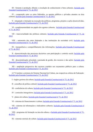 III - fomento à produção, difusão e circulação de conhecimento e bens culturais; Incluído pela
Emenda Constitucional nº 71, de 2012
IV - cooperação entre os entes federados, os agentes públicos e privados atuantes na área
cultural; Incluído pela Emenda Constitucional nº 71, de 2012
V - integração e interação na execução das políticas, programas, projetos e ações desenvolvidas;
Incluído pela Emenda Constitucional nº 71, de 2012
VI - complementaridade nos papéis dos agentes culturais; Incluído pela Emenda Constitucional
nº 71, de 2012
VII - transversalidade das políticas culturais; Incluído pela Emenda Constitucional nº 71, de
2012
VIII - autonomia dos entes federados e das instituições da sociedade civil; Incluído pela
Emenda Constitucional nº 71, de 2012
IX - transparência e compartilhamento das informações; Incluído pela Emenda Constitucional
nº 71, de 2012
X - democratização dos processos decisórios com participação e controle social; Incluído pela
Emenda Constitucional nº 71, de 2012
XI - descentralização articulada e pactuada da gestão, dos recursos e das ações; Incluído pela
Emenda Constitucional nº 71, de 2012
XII - ampliação progressiva dos recursos contidos nos orçamentos públicos para a cultura.
Incluído pela Emenda Constitucional nº 71, de 2012
§ 2º Constitui a estrutura do Sistema Nacional de Cultura, nas respectivas esferas da Federação:
Incluído pela Emenda Constitucional nº 71, de 2012
I - órgãos gestores da cultura; Incluído pela Emenda Constitucional nº 71, de 2012
II - conselhos de política cultural; Incluído pela Emenda Constitucional nº 71, de 2012
III - conferências de cultura; Incluído pela Emenda Constitucional nº 71, de 2012
IV - comissões intergestores; Incluído pela Emenda Constitucional nº 71, de 2012
V - planos de cultura; Incluído pela Emenda Constitucional nº 71, de 2012
VI - sistemas de financiamento à cultura; Incluído pela Emenda Constitucional nº 71, de 2012
VII - sistemas de informações e indicadores culturais; Incluído pela Emenda Constitucional nº
71, de 2012
VIII - programas de formação na área da cultura; e Incluído pela Emenda Constitucional nº 71,
de 2012
IX - sistemas setoriais de cultura. Incluído pela Emenda Constitucional nº 71, de 2012
 