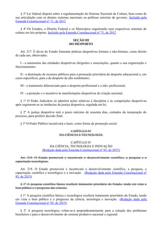 § 3º Lei federal disporá sobre a regulamentação do Sistema Nacional de Cultura, bem como de
sua articulação com os demais sistemas nacionais ou políticas setoriais de governo. Incluído pela
Emenda Constitucional nº 71, de 2012
§ 4º Os Estados, o Distrito Federal e os Municípios organizarão seus respectivos sistemas de
cultura em leis próprias. Incluído pela Emenda Constitucional nº 71, de 2012
SEÇÃO III
DO DESPORTO
Art. 217. É dever do Estado fomentar práticas desportivas formais e não-formais, como direito
de cada um, observados:
I - a autonomia das entidades desportivas dirigentes e associações, quanto a sua organização e
funcionamento;
II - a destinação de recursos públicos para a promoção prioritária do desporto educacional e, em
casos específicos, para a do desporto de alto rendimento;
III - o tratamento diferenciado para o desporto profissional e o não- profissional;
IV - a proteção e o incentivo às manifestações desportivas de criação nacional.
§ 1º O Poder Judiciário só admitirá ações relativas à disciplina e às competições desportivas
após esgotarem-se as instâncias da justiça desportiva, regulada em lei.
§ 2º A justiça desportiva terá o prazo máximo de sessenta dias, contados da instauração do
processo, para proferir decisão final.
§ 3º O Poder Público incentivará o lazer, como forma de promoção social.
CAPÍTULO IV
DA CIÊNCIA E TECNOLOGIA
CAPÍTULO IV
DA CIÊNCIA, TECNOLOGIA E INOVAÇÃO
(Redação dada pela Emenda Constitucional nº 85, de 2015)
Art. 218. O Estado promoverá e incentivará o desenvolvimento científico, a pesquisa e a
capacitação tecnológicas.
Art. 218. O Estado promoverá e incentivará o desenvolvimento científico, a pesquisa, a
capacitação científica e tecnológica e a inovação. (Redação dada pela Emenda Constitucional nº
85, de 2015)
§ 1º A pesquisa científica básica receberá tratamento prioritário do Estado, tendo em vista o
bem público e o progresso das ciências.
§ 1º A pesquisa científica básica e tecnológica receberá tratamento prioritário do Estado, tendo
em vista o bem público e o progresso da ciência, tecnologia e inovação. (Redação dada pela
Emenda Constitucional nº 85, de 2015)
§ 2º A pesquisa tecnológica voltar-se-á preponderantemente para a solução dos problemas
brasileiros e para o desenvolvimento do sistema produtivo nacional e regional.
 
