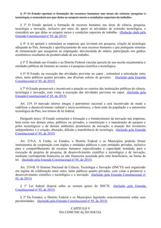 § 3º O Estado apoiará a formação de recursos humanos nas áreas de ciência, pesquisa e
tecnologia, e concederá aos que delas se ocupem meios e condições especiais de trabalho.
§ 3º O Estado apoiará a formação de recursos humanos nas áreas de ciência, pesquisa,
tecnologia e inovação, inclusive por meio do apoio às atividades de extensão tecnológica, e
concederá aos que delas se ocupem meios e condições especiais de trabalho. (Redação dada pela
Emenda Constitucional nº 85, de 2015)
§ 4º A lei apoiará e estimulará as empresas que invistam em pesquisa, criação de tecnologia
adequada ao País, formação e aperfeiçoamento de seus recursos humanos e que pratiquem sistemas
de remuneração que assegurem ao empregado, desvinculada do salário, participação nos ganhos
econômicos resultantes da produtividade de seu trabalho.
§ 5º É facultado aos Estados e ao Distrito Federal vincular parcela de sua receita orçamentária a
entidades públicas de fomento ao ensino e à pesquisa científica e tecnológica.
§ 6º O Estado, na execução das atividades previstas no caput , estimulará a articulação entre
entes, tanto públicos quanto privados, nas diversas esferas de governo. (Incluído pela Emenda
Constitucional nº 85, de 2015)
§ 7º O Estado promoverá e incentivará a atuação no exterior das instituições públicas de ciência,
tecnologia e inovação, com vistas à execução das atividades previstas no caput. (Incluído pela
Emenda Constitucional nº 85, de 2015)
Art. 219. O mercado interno integra o patrimônio nacional e será incentivado de modo a
viabilizar o desenvolvimento cultural e sócio-econômico, o bem-estar da população e a autonomia
tecnológica do País, nos termos de lei federal.
Parágrafo único. O Estado estimulará a formação e o fortalecimento da inovação nas empresas,
bem como nos demais entes, públicos ou privados, a constituição e a manutenção de parques e
polos tecnológicos e de demais ambientes promotores da inovação, a atuação dos inventores
independentes e a criação, absorção, difusão e transferência de tecnologia. (Incluído pela Emenda
Constitucional nº 85, de 2015)
Art. 219-A. A União, os Estados, o Distrito Federal e os Municípios poderão firmar
instrumentos de cooperação com órgãos e entidades públicos e com entidades privadas, inclusive
para o compartilhamento de recursos humanos especializados e capacidade instalada, para a
execução de projetos de pesquisa, de desenvolvimento científico e tecnológico e de inovação,
mediante contrapartida financeira ou não financeira assumida pelo ente beneficiário, na forma da
lei. (Incluído pela Emenda Constitucional nº 85, de 2015)
Art. 219-B. O Sistema Nacional de Ciência, Tecnologia e Inovação (SNCTI) será organizado
em regime de colaboração entre entes, tanto públicos quanto privados, com vistas a promover o
desenvolvimento científico e tecnológico e a inovação. (Incluído pela Emenda Constitucional nº
85, de 2015)
§ 1º Lei federal disporá sobre as normas gerais do SNCTI. (Incluído pela Emenda
Constitucional nº 85, de 2015)
§ 2º Os Estados, o Distrito Federal e os Municípios legislarão concorrentemente sobre suas
peculiaridades. (Incluído pela Emenda Constitucional nº 85, de 2015)
CAPÍTULO V
DA COMUNICAÇÃO SOCIAL
 