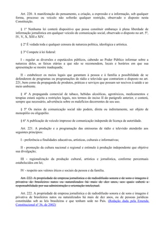 Art. 220. A manifestação do pensamento, a criação, a expressão e a informação, sob qualquer
forma, processo ou veículo não sofrerão qualquer restrição, observado o disposto nesta
Constituição.
§ 1º Nenhuma lei conterá dispositivo que possa constituir embaraço à plena liberdade de
informação jornalística em qualquer veículo de comunicação social, observado o disposto no art. 5º,
IV, V, X, XIII e XIV.
§ 2º É vedada toda e qualquer censura de natureza política, ideológica e artística.
§ 3º Compete à lei federal:
I - regular as diversões e espetáculos públicos, cabendo ao Poder Público informar sobre a
natureza deles, as faixas etárias a que não se recomendem, locais e horários em que sua
apresentação se mostre inadequada;
II - estabelecer os meios legais que garantam à pessoa e à família a possibilidade de se
defenderem de programas ou programações de rádio e televisão que contrariem o disposto no art.
221, bem como da propaganda de produtos, práticas e serviços que possam ser nocivos à saúde e ao
meio ambiente.
§ 4º A propaganda comercial de tabaco, bebidas alcoólicas, agrotóxicos, medicamentos e
terapias estará sujeita a restrições legais, nos termos do inciso II do parágrafo anterior, e conterá,
sempre que necessário, advertência sobre os malefícios decorrentes de seu uso.
§ 5º Os meios de comunicação social não podem, direta ou indiretamente, ser objeto de
monopólio ou oligopólio.
§ 6º A publicação de veículo impresso de comunicação independe de licença de autoridade.
Art. 221. A produção e a programação das emissoras de rádio e televisão atenderão aos
seguintes princípios:
I - preferência a finalidades educativas, artísticas, culturais e informativas;
II - promoção da cultura nacional e regional e estímulo à produção independente que objetive
sua divulgação;
III - regionalização da produção cultural, artística e jornalística, conforme percentuais
estabelecidos em lei;
IV - respeito aos valores éticos e sociais da pessoa e da família.
Art. 222. A propriedade de empresa jornalística e de radiodifusão sonora e de sons e imagens é
privativa de brasileiros natos ou naturalizados há mais de dez anos, aos quais caberá a
responsabilidade por sua administração e orientação intelectual.
Art. 222. A propriedade de empresa jornalística e de radiodifusão sonora e de sons e imagens é
privativa de brasileiros natos ou naturalizados há mais de dez anos, ou de pessoas jurídicas
constituídas sob as leis brasileiras e que tenham sede no País. (Redação dada pela Emenda
Constitucional nº 36, de 2002)
 