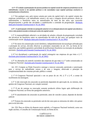 § 1º - É vedada a participação de pessoa jurídica no capital social de empresa jornalística ou de
radiodifusão, exceto a de partido político e de sociedades cujo capital pertença exclusiva e
nominalmente a brasileiros.
§ 1º Em qualquer caso, pelo menos setenta por cento do capital total e do capital votante das
empresas jornalísticas e de radiodifusão sonora e de sons e imagens deverá pertencer, direta ou
indiretamente, a brasileiros natos ou naturalizados há mais de dez anos, que exercerão
obrigatoriamente a gestão das atividades e estabelecerão o conteúdo da programação. (Redação
dada pela Emenda Constitucional nº 36, de 2002)
§ 2º - A participação referida no parágrafo anterior só se efetuará através de capital sem direito a
voto e não poderá exceder a trinta por cento do capital social.
§ 2º A responsabilidade editorial e as atividades de seleção e direção da programação veiculada
são privativas de brasileiros natos ou naturalizados há mais de dez anos, em qualquer meio de
comunicação social. (Redação dada pela Emenda Constitucional nº 36, de 2002)
§ 3º Os meios de comunicação social eletrônica, independentemente da tecnologia utilizada para
a prestação do serviço, deverão observar os princípios enunciados no art. 221, na forma de lei
específica, que também garantirá a prioridade de profissionais brasileiros na execução de produções
nacionais. (Incluído pela Emenda Constitucional nº 36, de 2002)
§ 4º Lei disciplinará a participação de capital estrangeiro nas empresas de que trata o § 1º.
(Incluído pela Emenda Constitucional nº 36, de 2002)
§ 5º As alterações de controle societário das empresas de que trata o § 1º serão comunicadas ao
Congresso Nacional. (Incluído pela Emenda Constitucional nº 36, de 2002)
Art. 223. Compete ao Poder Executivo outorgar e renovar concessão, permissão e autorização
para o serviço de radiodifusão sonora e de sons e imagens, observado o princípio da
complementaridade dos sistemas privado, público e estatal.
§ 1º O Congresso Nacional apreciará o ato no prazo do art. 64, § 2º e § 4º, a contar do
recebimento da mensagem.
§ 2º A não renovação da concessão ou permissão dependerá de aprovação de, no mínimo, dois
quintos do Congresso Nacional, em votação nominal.
§ 3º O ato de outorga ou renovação somente produzirá efeitos legais após deliberação do
Congresso Nacional, na forma dos parágrafos anteriores.
§ 4º O cancelamento da concessão ou permissão, antes de vencido o prazo, depende de decisão
judicial.
§ 5º O prazo da concessão ou permissão será de dez anos para as emissoras de rádio e de quinze
para as de televisão.
Art. 224. Para os efeitos do disposto neste capítulo, o Congresso Nacional instituirá, como seu
órgão auxiliar, o Conselho de Comunicação Social, na forma da lei.
CAPÍTULO VI
DO MEIO AMBIENTE
 