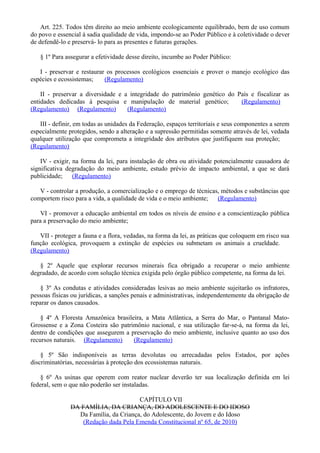 Art. 225. Todos têm direito ao meio ambiente ecologicamente equilibrado, bem de uso comum
do povo e essencial à sadia qualidade de vida, impondo-se ao Poder Público e à coletividade o dever
de defendê-lo e preservá- lo para as presentes e futuras gerações.
§ 1º Para assegurar a efetividade desse direito, incumbe ao Poder Público:
I - preservar e restaurar os processos ecológicos essenciais e prover o manejo ecológico das
espécies e ecossistemas; (Regulamento)
II - preservar a diversidade e a integridade do patrimônio genético do País e fiscalizar as
entidades dedicadas à pesquisa e manipulação de material genético; (Regulamento)
(Regulamento) (Regulamento) (Regulamento)
III - definir, em todas as unidades da Federação, espaços territoriais e seus componentes a serem
especialmente protegidos, sendo a alteração e a supressão permitidas somente através de lei, vedada
qualquer utilização que comprometa a integridade dos atributos que justifiquem sua proteção;
(Regulamento)
IV - exigir, na forma da lei, para instalação de obra ou atividade potencialmente causadora de
significativa degradação do meio ambiente, estudo prévio de impacto ambiental, a que se dará
publicidade; (Regulamento)
V - controlar a produção, a comercialização e o emprego de técnicas, métodos e substâncias que
comportem risco para a vida, a qualidade de vida e o meio ambiente; (Regulamento)
VI - promover a educação ambiental em todos os níveis de ensino e a conscientização pública
para a preservação do meio ambiente;
VII - proteger a fauna e a flora, vedadas, na forma da lei, as práticas que coloquem em risco sua
função ecológica, provoquem a extinção de espécies ou submetam os animais a crueldade.
(Regulamento)
§ 2º Aquele que explorar recursos minerais fica obrigado a recuperar o meio ambiente
degradado, de acordo com solução técnica exigida pelo órgão público competente, na forma da lei.
§ 3º As condutas e atividades consideradas lesivas ao meio ambiente sujeitarão os infratores,
pessoas físicas ou jurídicas, a sanções penais e administrativas, independentemente da obrigação de
reparar os danos causados.
§ 4º A Floresta Amazônica brasileira, a Mata Atlântica, a Serra do Mar, o Pantanal Mato-
Grossense e a Zona Costeira são patrimônio nacional, e sua utilização far-se-á, na forma da lei,
dentro de condições que assegurem a preservação do meio ambiente, inclusive quanto ao uso dos
recursos naturais. (Regulamento) (Regulamento)
§ 5º São indisponíveis as terras devolutas ou arrecadadas pelos Estados, por ações
discriminatórias, necessárias à proteção dos ecossistemas naturais.
§ 6º As usinas que operem com reator nuclear deverão ter sua localização definida em lei
federal, sem o que não poderão ser instaladas.
CAPÍTULO VII
DA FAMÍLIA, DA CRIANÇA, DO ADOLESCENTE E DO IDOSO
Da Família, da Criança, do Adolescente, do Jovem e do Idoso
(Redação dada Pela Emenda Constitucional nº 65, de 2010)
 