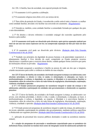 Art. 226. A família, base da sociedade, tem especial proteção do Estado.
§ 1º O casamento é civil e gratuita a celebração.
§ 2º O casamento religioso tem efeito civil, nos termos da lei.
§ 3º Para efeito da proteção do Estado, é reconhecida a união estável entre o homem e a mulher
como entidade familiar, devendo a lei facilitar sua conversão em casamento. (Regulamento)
§ 4º Entende-se, também, como entidade familiar a comunidade formada por qualquer dos pais
e seus descendentes.
§ 5º Os direitos e deveres referentes à sociedade conjugal são exercidos igualmente pelo
homem e pela mulher.
§ 6º O casamento civil pode ser dissolvido pelo divórcio, após prévia separação judicial por
mais de um ano nos casos expressos em lei, ou comprovada separação de fato por mais de dois
anos.
§ 6º O casamento civil pode ser dissolvido pelo divórcio. (Redação dada Pela Emenda
Constitucional nº 66, de 2010)
§ 7º Fundado nos princípios da dignidade da pessoa humana e da paternidade responsável, o
planejamento familiar é livre decisão do casal, competindo ao Estado propiciar recursos
educacionais e científicos para o exercício desse direito, vedada qualquer forma coercitiva por parte
de instituições oficiais ou privadas. Regulamento
§ 8º O Estado assegurará a assistência à família na pessoa de cada um dos que a integram,
criando mecanismos para coibir a violência no âmbito de suas relações.
Art. 227. É dever da família, da sociedade e do Estado assegurar à criança e ao adolescente, com
absoluta prioridade, o direito à vida, à saúde, à alimentação, à educação, ao lazer, à
profissionalização, à cultura, à dignidade, ao respeito, à liberdade e à convivência familiar e
comunitária, além de colocá-los a salvo de toda forma de negligência, discriminação, exploração,
violência, crueldade e opressão.
§ 1º - O Estado promoverá programas de assistência integral à saúde da criança e do
adolescente, admitida a participação de entidades não governamentais e obedecendo os seguintes
preceitos:
Art. 227. É dever da família, da sociedade e do Estado assegurar à criança, ao adolescente e ao
jovem, com absoluta prioridade, o direito à vida, à saúde, à alimentação, à educação, ao lazer, à
profissionalização, à cultura, à dignidade, ao respeito, à liberdade e à convivência familiar e
comunitária, além de colocá-los a salvo de toda forma de negligência, discriminação, exploração,
violência, crueldade e opressão. (Redação dada Pela Emenda Constitucional nº 65, de 2010)
§ 1º O Estado promoverá programas de assistência integral à saúde da criança, do adolescente e
do jovem, admitida a participação de entidades não governamentais, mediante políticas específicas
e obedecendo aos seguintes preceitos: (Redação dada Pela Emenda Constitucional nº 65, de 2010)
I - aplicação de percentual dos recursos públicos destinados à saúde na assistência materno-
infantil;
II - criação de programas de prevenção e atendimento especializado para os portadores de
deficiência física, sensorial ou mental, bem como de integração social do adolescente portador de
 
