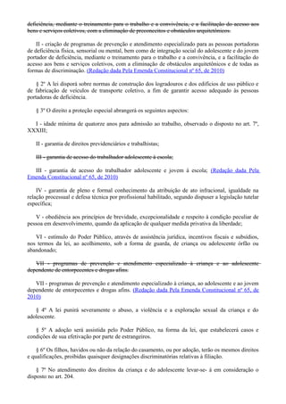 deficiência, mediante o treinamento para o trabalho e a convivência, e a facilitação do acesso aos
bens e serviços coletivos, com a eliminação de preconceitos e obstáculos arquitetônicos.
II - criação de programas de prevenção e atendimento especializado para as pessoas portadoras
de deficiência física, sensorial ou mental, bem como de integração social do adolescente e do jovem
portador de deficiência, mediante o treinamento para o trabalho e a convivência, e a facilitação do
acesso aos bens e serviços coletivos, com a eliminação de obstáculos arquitetônicos e de todas as
formas de discriminação. (Redação dada Pela Emenda Constitucional nº 65, de 2010)
§ 2º A lei disporá sobre normas de construção dos logradouros e dos edifícios de uso público e
de fabricação de veículos de transporte coletivo, a fim de garantir acesso adequado às pessoas
portadoras de deficiência.
§ 3º O direito a proteção especial abrangerá os seguintes aspectos:
I - idade mínima de quatorze anos para admissão ao trabalho, observado o disposto no art. 7º,
XXXIII;
II - garantia de direitos previdenciários e trabalhistas;
III - garantia de acesso do trabalhador adolescente à escola;
III - garantia de acesso do trabalhador adolescente e jovem à escola; (Redação dada Pela
Emenda Constitucional nº 65, de 2010)
IV - garantia de pleno e formal conhecimento da atribuição de ato infracional, igualdade na
relação processual e defesa técnica por profissional habilitado, segundo dispuser a legislação tutelar
específica;
V - obediência aos princípios de brevidade, excepcionalidade e respeito à condição peculiar de
pessoa em desenvolvimento, quando da aplicação de qualquer medida privativa da liberdade;
VI - estímulo do Poder Público, através de assistência jurídica, incentivos fiscais e subsídios,
nos termos da lei, ao acolhimento, sob a forma de guarda, de criança ou adolescente órfão ou
abandonado;
VII - programas de prevenção e atendimento especializado à criança e ao adolescente
dependente de entorpecentes e drogas afins.
VII - programas de prevenção e atendimento especializado à criança, ao adolescente e ao jovem
dependente de entorpecentes e drogas afins. (Redação dada Pela Emenda Constitucional nº 65, de
2010)
§ 4º A lei punirá severamente o abuso, a violência e a exploração sexual da criança e do
adolescente.
§ 5º A adoção será assistida pelo Poder Público, na forma da lei, que estabelecerá casos e
condições de sua efetivação por parte de estrangeiros.
§ 6º Os filhos, havidos ou não da relação do casamento, ou por adoção, terão os mesmos direitos
e qualificações, proibidas quaisquer designações discriminatórias relativas à filiação.
§ 7º No atendimento dos direitos da criança e do adolescente levar-se- á em consideração o
disposto no art. 204.
 