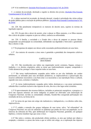 § 8º A lei estabelecerá: (Incluído Pela Emenda Constitucional nº 65, de 2010)
I - o estatuto da juventude, destinado a regular os direitos dos jovens; (Incluído Pela Emenda
Constitucional nº 65, de 2010)
II - o plano nacional de juventude, de duração decenal, visando à articulação das várias esferas
do poder público para a execução de políticas públicas. (Incluído Pela Emenda Constitucional nº 65,
de 2010)
Art. 228. São penalmente inimputáveis os menores de dezoito anos, sujeitos às normas da
legislação especial.
Art. 229. Os pais têm o dever de assistir, criar e educar os filhos menores, e os filhos maiores
têm o dever de ajudar e amparar os pais na velhice, carência ou enfermidade.
Art. 230. A família, a sociedade e o Estado têm o dever de amparar as pessoas idosas,
assegurando sua participação na comunidade, defendendo sua dignidade e bem-estar e garantindo-
lhes o direito à vida.
§ 1º Os programas de amparo aos idosos serão executados preferencialmente em seus lares.
§ 2º Aos maiores de sessenta e cinco anos é garantida a gratuidade dos transportes coletivos
urbanos.
CAPÍTULO VIII
DOS ÍNDIOS
Art. 231. São reconhecidos aos índios sua organização social, costumes, línguas, crenças e
tradições, e os direitos originários sobre as terras que tradicionalmente ocupam, competindo à
União demarcá-las, proteger e fazer respeitar todos os seus bens.
§ 1º São terras tradicionalmente ocupadas pelos índios as por eles habitadas em caráter
permanente, as utilizadas para suas atividades produtivas, as imprescindíveis à preservação dos
recursos ambientais necessários a seu bem-estar e as necessárias a sua reprodução física e cultural,
segundo seus usos, costumes e tradições.
§ 2º As terras tradicionalmente ocupadas pelos índios destinam-se a sua posse permanente,
cabendo-lhes o usufruto exclusivo das riquezas do solo, dos rios e dos lagos nelas existentes.
§ 3º O aproveitamento dos recursos hídricos, incluídos os potenciais energéticos, a pesquisa e a
lavra das riquezas minerais em terras indígenas só podem ser efetivados com autorização do
Congresso Nacional, ouvidas as comunidades afetadas, ficando-lhes assegurada participação nos
resultados da lavra, na forma da lei.
§ 4º As terras de que trata este artigo são inalienáveis e indisponíveis, e os direitos sobre elas,
imprescritíveis.
§ 5º É vedada a remoção dos grupos indígenas de suas terras, salvo, "ad referendum" do
Congresso Nacional, em caso de catástrofe ou epidemia que ponha em risco sua população, ou no
interesse da soberania do País, após deliberação do Congresso Nacional, garantido, em qualquer
hipótese, o retorno imediato logo que cesse o risco.
§ 6º São nulos e extintos, não produzindo efeitos jurídicos, os atos que tenham por objeto a
ocupação, o domínio e a posse das terras a que se refere este artigo, ou a exploração das riquezas
 