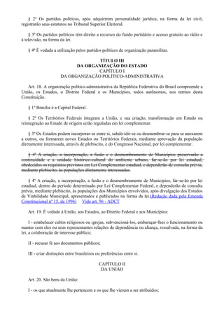 § 2º Os partidos políticos, após adquirirem personalidade jurídica, na forma da lei civil,
registrarão seus estatutos no Tribunal Superior Eleitoral.
§ 3º Os partidos políticos têm direito a recursos do fundo partidário e acesso gratuito ao rádio e
à televisão, na forma da lei.
§ 4º É vedada a utilização pelos partidos políticos de organização paramilitar.
TÍTULO III
DA ORGANIZAÇÃO DO ESTADO
CAPÍTULO I
DA ORGANIZAÇÃO POLÍTICO-ADMINISTRATIVA
Art. 18. A organização político-administrativa da República Federativa do Brasil compreende a
União, os Estados, o Distrito Federal e os Municípios, todos autônomos, nos termos desta
Constituição.
§ 1º Brasília é a Capital Federal.
§ 2º Os Territórios Federais integram a União, e sua criação, transformação em Estado ou
reintegração ao Estado de origem serão reguladas em lei complementar.
§ 3º Os Estados podem incorporar-se entre si, subdividir-se ou desmembrar-se para se anexarem
a outros, ou formarem novos Estados ou Territórios Federais, mediante aprovação da população
diretamente interessada, através de plebiscito, e do Congresso Nacional, por lei complementar.
§ 4º A criação, a incorporação, a fusão e o desmembramento de Municípios preservarão a
continuidade e a unidade histórico-cultural do ambiente urbano, far-se-ão por lei estadual,
obedecidos os requisitos previstos em Lei Complementar estadual, e dependerão de consulta prévia,
mediante plebiscito, às populações diretamente interessadas.
§ 4º A criação, a incorporação, a fusão e o desmembramento de Municípios, far-se-ão por lei
estadual, dentro do período determinado por Lei Complementar Federal, e dependerão de consulta
prévia, mediante plebiscito, às populações dos Municípios envolvidos, após divulgação dos Estudos
de Viabilidade Municipal, apresentados e publicados na forma da lei.(Redação dada pela Emenda
Constitucional nº 15, de 1996) Vide art. 96 - ADCT
Art. 19. É vedado à União, aos Estados, ao Distrito Federal e aos Municípios:
I - estabelecer cultos religiosos ou igrejas, subvencioná-los, embaraçar-lhes o funcionamento ou
manter com eles ou seus representantes relações de dependência ou aliança, ressalvada, na forma da
lei, a colaboração de interesse público;
II - recusar fé aos documentos públicos;
III - criar distinções entre brasileiros ou preferências entre si.
CAPÍTULO II
DA UNIÃO
Art. 20. São bens da União:
I - os que atualmente lhe pertencem e os que lhe vierem a ser atribuídos;
 