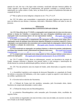 naturais do solo, dos rios e dos lagos nelas existentes, ressalvado relevante interesse público da
União, segundo o que dispuser lei complementar, não gerando a nulidade e a extinção direito a
indenização ou a ações contra a União, salvo, na forma da lei, quanto às benfeitorias derivadas da
ocupação de boa fé.
§ 7º Não se aplica às terras indígenas o disposto no art. 174, § 3º e § 4º.
Art. 232. Os índios, suas comunidades e organizações são partes legítimas para ingressar em
juízo em defesa de seus direitos e interesses, intervindo o Ministério Público em todos os atos do
processo.
TÍTULO IX
DAS DISPOSIÇÕES CONSTITUCIONAIS GERAIS
Art. 233. Para efeito do art. 7º, XXIX, o empregador rural comprovará, de cinco em cinco anos,
perante a Justiça do Trabalho, o cumprimento das suas obrigações trabalhistas para com o
empregado rural, na presença deste e de seu representante sindical. (Revogado pela Emenda
Constitucional nº 28, de 25/05/2000)
§ 1º Uma vez comprovado o cumprimento das obrigações mencionadas neste artigo, fica o
empregador isento de qualquer ônus decorrente daquelas obrigações no período respectivo. Caso o
empregado e seu representante não concordem com a comprovação do empregador, caberá à Justiça
do Trabalho a solução da controvérsia. (Revogado pela Emenda Constitucional nº 28, de
25/05/2000)
§ 2º Fica ressalvado ao empregado, em qualquer hipótese, o direito de postular, judicialmente,
os créditos que entender existir, relativamente aos últimos cinco anos. (Revogado pela Emenda
Constitucional nº 28, de 25/05/2000)
§ 3º A comprovação mencionada neste artigo poderá ser feita em prazo inferior a cinco anos, a
critério do empregador. (Revogado pela Emenda Constitucional nº 28, de 25/05/2000)
Art. 234. É vedado à União, direta ou indiretamente, assumir, em decorrência da criação de
Estado, encargos referentes a despesas com pessoal inativo e com encargos e amortizações da
dívida interna ou externa da administração pública, inclusive da indireta.
Art. 235. Nos dez primeiros anos da criação de Estado, serão observadas as seguintes normas
básicas:
I - a Assembléia Legislativa será composta de dezessete Deputados se a população do Estado
for inferior a seiscentos mil habitantes, e de vinte e quatro, se igual ou superior a esse número, até
um milhão e quinhentos mil;
II - o Governo terá no máximo dez Secretarias;
III - o Tribunal de Contas terá três membros, nomeados, pelo Governador eleito, dentre
brasileiros de comprovada idoneidade e notório saber;
IV - o Tribunal de Justiça terá sete Desembargadores;
V - os primeiros Desembargadores serão nomeados pelo Governador eleito, escolhidos da
seguinte forma:
a) cinco dentre os magistrados com mais de trinta e cinco anos de idade, em exercício na área do
novo Estado ou do Estado originário;
 