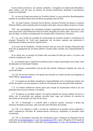 b) dois dentre promotores, nas mesmas condições, e advogados de comprovada idoneidade e
saber jurídico, com dez anos, no mínimo, de exercício profissional, obedecido o procedimento
fixado na Constituição;
VI - no caso de Estado proveniente de Território Federal, os cinco primeiros Desembargadores
poderão ser escolhidos dentre juízes de direito de qualquer parte do País;
VII - em cada Comarca, o primeiro Juiz de Direito, o primeiro Promotor de Justiça e o primeiro
Defensor Público serão nomeados pelo Governador eleito após concurso público de provas e títulos;
VIII - até a promulgação da Constituição Estadual, responderão pela Procuradoria-Geral, pela
Advocacia-Geral e pela Defensoria-Geral do Estado advogados de notório saber, com trinta e cinco
anos de idade, no mínimo, nomeados pelo Governador eleito e demissíveis "ad nutum";
IX - se o novo Estado for resultado de transformação de Território Federal, a transferência de
encargos financeiros da União para pagamento dos servidores optantes que pertenciam à
Administração Federal ocorrerá da seguinte forma:
a) no sexto ano de instalação, o Estado assumirá vinte por cento dos encargos financeiros para
fazer face ao pagamento dos servidores públicos, ficando ainda o restante sob a responsabilidade da
União;
b) no sétimo ano, os encargos do Estado serão acrescidos de trinta por cento e, no oitavo, dos
restantes cinqüenta por cento;
X - as nomeações que se seguirem às primeiras, para os cargos mencionados neste artigo, serão
disciplinadas na Constituição Estadual;
XI - as despesas orçamentárias com pessoal não poderão ultrapassar cinqüenta por cento da
receita do Estado.
Art. 236. Os serviços notariais e de registro são exercidos em caráter privado, por delegação do
Poder Público. (Regulamento)
§ 1º Lei regulará as atividades, disciplinará a responsabilidade civil e criminal dos notários, dos
oficiais de registro e de seus prepostos, e definirá a fiscalização de seus atos pelo Poder Judiciário.
§ 2º Lei federal estabelecerá normas gerais para fixação de emolumentos relativos aos atos
praticados pelos serviços notariais e de registro.
§ 3º O ingresso na atividade notarial e de registro depende de concurso público de provas e
títulos, não se permitindo que qualquer serventia fique vaga, sem abertura de concurso de
provimento ou de remoção, por mais de seis meses.
Art. 237. A fiscalização e o controle sobre o comércio exterior, essenciais à defesa dos
interesses fazendários nacionais, serão exercidos pelo Ministério da Fazenda.
Art. 238. A lei ordenará a venda e revenda de combustíveis de petróleo, álcool carburante e
outros combustíveis derivados de matérias-primas renováveis, respeitados os princípios desta
Constituição.
Art. 239. A arrecadação decorrente das contribuições para o Programa de Integração Social,
criado pela Lei Complementar nº 7, de 7 de setembro de 1970, e para o Programa de Formação do
Patrimônio do Servidor Público, criado pela Lei Complementar nº 8, de 3 de dezembro de 1970,
 