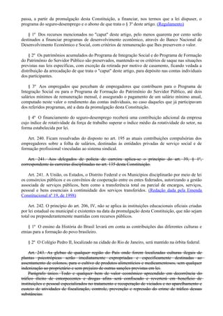 passa, a partir da promulgação desta Constituição, a financiar, nos termos que a lei dispuser, o
programa do seguro-desemprego e o abono de que trata o § 3º deste artigo. (Regulamento)
§ 1º Dos recursos mencionados no "caput" deste artigo, pelo menos quarenta por cento serão
destinados a financiar programas de desenvolvimento econômico, através do Banco Nacional de
Desenvolvimento Econômico e Social, com critérios de remuneração que lhes preservem o valor.
§ 2º Os patrimônios acumulados do Programa de Integração Social e do Programa de Formação
do Patrimônio do Servidor Público são preservados, mantendo-se os critérios de saque nas situações
previstas nas leis específicas, com exceção da retirada por motivo de casamento, ficando vedada a
distribuição da arrecadação de que trata o "caput" deste artigo, para depósito nas contas individuais
dos participantes.
§ 3º Aos empregados que percebam de empregadores que contribuem para o Programa de
Integração Social ou para o Programa de Formação do Patrimônio do Servidor Público, até dois
salários mínimos de remuneração mensal, é assegurado o pagamento de um salário mínimo anual,
computado neste valor o rendimento das contas individuais, no caso daqueles que já participavam
dos referidos programas, até a data da promulgação desta Constituição.
§ 4º O financiamento do seguro-desemprego receberá uma contribuição adicional da empresa
cujo índice de rotatividade da força de trabalho superar o índice médio da rotatividade do setor, na
forma estabelecida por lei.
Art. 240. Ficam ressalvadas do disposto no art. 195 as atuais contribuições compulsórias dos
empregadores sobre a folha de salários, destinadas às entidades privadas de serviço social e de
formação profissional vinculadas ao sistema sindical.
Art. 241. Aos delegados de polícia de carreira aplica-se o princípio do art. 39, § 1º,
correspondente às carreiras disciplinadas no art. 135 desta Constituição.
Art. 241. A União, os Estados, o Distrito Federal e os Municípios disciplinarão por meio de lei
os consórcios públicos e os convênios de cooperação entre os entes federados, autorizando a gestão
associada de serviços públicos, bem como a transferência total ou parcial de encargos, serviços,
pessoal e bens essenciais à continuidade dos serviços transferidos. (Redação dada pela Emenda
Constitucional nº 19, de 1998)
Art. 242. O princípio do art. 206, IV, não se aplica às instituições educacionais oficiais criadas
por lei estadual ou municipal e existentes na data da promulgação desta Constituição, que não sejam
total ou preponderantemente mantidas com recursos públicos.
§ 1º O ensino da História do Brasil levará em conta as contribuições das diferentes culturas e
etnias para a formação do povo brasileiro.
§ 2º O Colégio Pedro II, localizado na cidade do Rio de Janeiro, será mantido na órbita federal.
Art. 243. As glebas de qualquer região do País onde forem localizadas culturas ilegais de
plantas psicotrópicas serão imediatamente expropriadas e especificamente destinadas ao
assentamento de colonos, para o cultivo de produtos alimentícios e medicamentosos, sem qualquer
indenização ao proprietário e sem prejuízo de outras sanções previstas em lei.
Parágrafo único. Todo e qualquer bem de valor econômico apreendido em decorrência do
tráfico ilícito de entorpecentes e drogas afins será confiscado e reverterá em benefício de
instituições e pessoal especializados no tratamento e recuperação de viciados e no aparelhamento e
custeio de atividades de fiscalização, controle, prevenção e repressão do crime de tráfico dessas
substâncias.
 