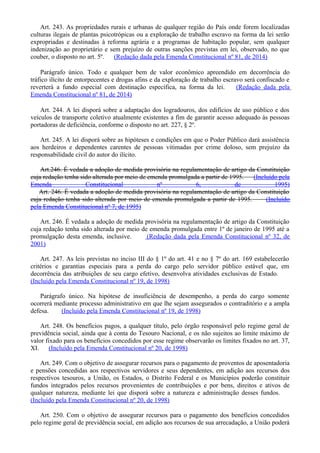 Art. 243. As propriedades rurais e urbanas de qualquer região do País onde forem localizadas
culturas ilegais de plantas psicotrópicas ou a exploração de trabalho escravo na forma da lei serão
expropriadas e destinadas à reforma agrária e a programas de habitação popular, sem qualquer
indenização ao proprietário e sem prejuízo de outras sanções previstas em lei, observado, no que
couber, o disposto no art. 5º. (Redação dada pela Emenda Constitucional nº 81, de 2014)
Parágrafo único. Todo e qualquer bem de valor econômico apreendido em decorrência do
tráfico ilícito de entorpecentes e drogas afins e da exploração de trabalho escravo será confiscado e
reverterá a fundo especial com destinação específica, na forma da lei. (Redação dada pela
Emenda Constitucional nº 81, de 2014)
Art. 244. A lei disporá sobre a adaptação dos logradouros, dos edifícios de uso público e dos
veículos de transporte coletivo atualmente existentes a fim de garantir acesso adequado às pessoas
portadoras de deficiência, conforme o disposto no art. 227, § 2º.
Art. 245. A lei disporá sobre as hipóteses e condições em que o Poder Público dará assistência
aos herdeiros e dependentes carentes de pessoas vitimadas por crime doloso, sem prejuízo da
responsabilidade civil do autor do ilícito.
Art.246. É vedada a adoção de medida provisória na regulamentação de artigo da Constituição
cuja redação tenha sido alterada por meio de emenda promulgada a partir de 1995. (Incluído pela
Emenda Constitucional nº 6, de 1995)
Art. 246. É vedada a adoção de medida provisória na regulamentação de artigo da Constituição
cuja redação tenha sido alterada por meio de emenda promulgada a partir de 1995. (Incluído
pela Emenda Constitucional nº 7, de 1995)
Art. 246. É vedada a adoção de medida provisória na regulamentação de artigo da Constituição
cuja redação tenha sido alterada por meio de emenda promulgada entre 1º de janeiro de 1995 até a
promulgação desta emenda, inclusive. (Redação dada pela Emenda Constitucional nº 32, de
2001)
Art. 247. As leis previstas no inciso III do § 1º do art. 41 e no § 7º do art. 169 estabelecerão
critérios e garantias especiais para a perda do cargo pelo servidor público estável que, em
decorrência das atribuições de seu cargo efetivo, desenvolva atividades exclusivas de Estado.
(Incluído pela Emenda Constitucional nº 19, de 1998)
Parágrafo único. Na hipótese de insuficiência de desempenho, a perda do cargo somente
ocorrerá mediante processo administrativo em que lhe sejam assegurados o contraditório e a ampla
defesa. (Incluído pela Emenda Constitucional nº 19, de 1998)
Art. 248. Os benefícios pagos, a qualquer título, pelo órgão responsável pelo regime geral de
previdência social, ainda que à conta do Tesouro Nacional, e os não sujeitos ao limite máximo de
valor fixado para os benefícios concedidos por esse regime observarão os limites fixados no art. 37,
XI. (Incluído pela Emenda Constitucional nº 20, de 1998)
Art. 249. Com o objetivo de assegurar recursos para o pagamento de proventos de aposentadoria
e pensões concedidas aos respectivos servidores e seus dependentes, em adição aos recursos dos
respectivos tesouros, a União, os Estados, o Distrito Federal e os Municípios poderão constituir
fundos integrados pelos recursos provenientes de contribuições e por bens, direitos e ativos de
qualquer natureza, mediante lei que disporá sobre a natureza e administração desses fundos.
(Incluído pela Emenda Constitucional nº 20, de 1998)
Art. 250. Com o objetivo de assegurar recursos para o pagamento dos benefícios concedidos
pelo regime geral de previdência social, em adição aos recursos de sua arrecadação, a União poderá
 