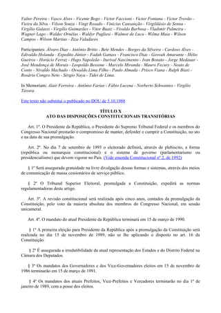 Valter Pereira - Vasco Alves - Vicente Bogo - Victor Faccioni - Victor Fontana - Victor Trovão -
Vieira da Silva - Vilson Souza - Vingt Rosado - Vinicius Cansanção - Virgildásio de Senna -
Virgílio Galassi - Virgílio Guimarães - Vitor Buaiz - Vivaldo Barbosa - Vladimir Palmeira -
Wagner Lago - Waldec Ornélas - Waldyr Pugliesi - Walmor de Luca - Wilma Maia - Wilson
Campos - Wilson Martins - Ziza Valadares.
Participantes: Álvaro Dias - Antônio Britto - Bete Mendes - Borges da Silveira - Cardoso Alves -
Edivaldo Holanda - Expedito Júnior - Fadah Gattass - Francisco Dias - Geovah Amarante - Hélio
Gueiros - Horácio Ferraz - Hugo Napoleão - Iturival Nascimento - Ivan Bonato - Jorge Medauar -
José Mendonça de Morais - Leopoldo Bessone - Marcelo Miranda - Mauro Fecury - Neuto de
Conto - Nivaldo Machado - Oswaldo Lima Filho - Paulo Almada - Prisco Viana - Ralph Biasi -
Rosário Congro Neto - Sérgio Naya - Tidei de Lima.
In Memoriam: Alair Ferreira - Antônio Farias - Fábio Lucena - Norberto Schwantes - Virgílio
Távora.
Este texto não substitui o publicado no DOU de 5.10.1988
TÍTULO X
ATO DAS DISPOSIÇÕES CONSTITUCIONAIS TRANSITÓRIAS
Art. 1º. O Presidente da República, o Presidente do Supremo Tribunal Federal e os membros do
Congresso Nacional prestarão o compromisso de manter, defender e cumprir a Constituição, no ato
e na data de sua promulgação.
Art. 2º. No dia 7 de setembro de 1993 o eleitorado definirá, através de plebiscito, a forma
(república ou monarquia constitucional) e o sistema de governo (parlamentarismo ou
presidencialismo) que devem vigorar no País. (Vide emenda Constitucional nº 2, de 1992)
§ 1º Será assegurada gratuidade na livre divulgação dessas formas e sistemas, através dos meios
de comunicação de massa cessionários de serviço público.
§ 2º O Tribunal Superior Eleitoral, promulgada a Constituição, expedirá as normas
regulamentadoras deste artigo.
Art. 3º. A revisão constitucional será realizada após cinco anos, contados da promulgação da
Constituição, pelo voto da maioria absoluta dos membros do Congresso Nacional, em sessão
unicameral.
Art. 4º. O mandato do atual Presidente da República terminará em 15 de março de 1990.
§ 1º A primeira eleição para Presidente da República após a promulgação da Constituição será
realizada no dia 15 de novembro de 1989, não se lhe aplicando o disposto no art. 16 da
Constituição.
§ 2º É assegurada a irredutibilidade da atual representação dos Estados e do Distrito Federal na
Câmara dos Deputados.
§ 3º Os mandatos dos Governadores e dos Vice-Governadores eleitos em 15 de novembro de
1986 terminarão em 15 de março de 1991.
§ 4º Os mandatos dos atuais Prefeitos, Vice-Prefeitos e Vereadores terminarão no dia 1º de
janeiro de 1989, com a posse dos eleitos.
 