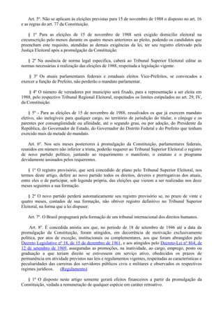 Art. 5º. Não se aplicam às eleições previstas para 15 de novembro de 1988 o disposto no art. 16
e as regras do art. 77 da Constituição.
§ 1º Para as eleições de 15 de novembro de 1988 será exigido domicílio eleitoral na
circunscrição pelo menos durante os quatro meses anteriores ao pleito, podendo os candidatos que
preencham este requisito, atendidas as demais exigências da lei, ter seu registro efetivado pela
Justiça Eleitoral após a promulgação da Constituição.
§ 2º Na ausência de norma legal específica, caberá ao Tribunal Superior Eleitoral editar as
normas necessárias à realização das eleições de 1988, respeitada a legislação vigente.
§ 3º Os atuais parlamentares federais e estaduais eleitos Vice-Prefeitos, se convocados a
exercer a função de Prefeito, não perderão o mandato parlamentar.
§ 4º O número de vereadores por município será fixado, para a representação a ser eleita em
1988, pelo respectivo Tribunal Regional Eleitoral, respeitados os limites estipulados no art. 29, IV,
da Constituição.
§ 5º - Para as eleições de 15 de novembro de 1988, ressalvados os que já exercem mandato
eletivo, são inelegíveis para qualquer cargo, no território de jurisdição do titular, o cônjuge e os
parentes por consangüinidade ou afinidade, até o segundo grau, ou por adoção, do Presidente da
República, do Governador de Estado, do Governador do Distrito Federal e do Prefeito que tenham
exercido mais da metade do mandato.
Art. 6º. Nos seis meses posteriores à promulgação da Constituição, parlamentares federais,
reunidos em número não inferior a trinta, poderão requerer ao Tribunal Superior Eleitoral o registro
de novo partido político, juntando ao requerimento o manifesto, o estatuto e o programa
devidamente assinados pelos requerentes.
§ 1º O registro provisório, que será concedido de plano pelo Tribunal Superior Eleitoral, nos
termos deste artigo, defere ao novo partido todos os direitos, deveres e prerrogativas dos atuais,
entre eles o de participar, sob legenda própria, das eleições que vierem a ser realizadas nos doze
meses seguintes a sua formação.
§ 2º O novo partido perderá automaticamente seu registro provisório se, no prazo de vinte e
quatro meses, contados de sua formação, não obtiver registro definitivo no Tribunal Superior
Eleitoral, na forma que a lei dispuser.
Art. 7º. O Brasil propugnará pela formação de um tribunal internacional dos direitos humanos.
Art. 8º. É concedida anistia aos que, no período de 18 de setembro de 1946 até a data da
promulgação da Constituição, foram atingidos, em decorrência de motivação exclusivamente
política, por atos de exceção, institucionais ou complementares, aos que foram abrangidos pelo
Decreto Legislativo nº 18, de 15 de dezembro de 1961, e aos atingidos pelo Decreto-Lei nº 864, de
12 de setembro de 1969, asseguradas as promoções, na inatividade, ao cargo, emprego, posto ou
graduação a que teriam direito se estivessem em serviço ativo, obedecidos os prazos de
permanência em atividade previstos nas leis e regulamentos vigentes, respeitadas as características e
peculiaridades das carreiras dos servidores públicos civis e militares e observados os respectivos
regimes jurídicos. (Regulamento)
§ 1º O disposto neste artigo somente gerará efeitos financeiros a partir da promulgação da
Constituição, vedada a remuneração de qualquer espécie em caráter retroativo.
 