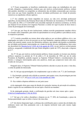 § 2º Ficam assegurados os benefícios estabelecidos neste artigo aos trabalhadores do setor
privado, dirigentes e representantes sindicais que, por motivos exclusivamente políticos, tenham
sido punidos, demitidos ou compelidos ao afastamento das atividades remuneradas que exerciam,
bem como aos que foram impedidos de exercer atividades profissionais em virtude de pressões
ostensivas ou expedientes oficiais sigilosos.
§ 3º Aos cidadãos que foram impedidos de exercer, na vida civil, atividade profissional
específica, em decorrência das Portarias Reservadas do Ministério da Aeronáutica nº S-50-GM5, de
19 de junho de 1964, e nº S-285-GM5 será concedida reparação de natureza econômica, na forma
que dispuser lei de iniciativa do Congresso Nacional e a entrar em vigor no prazo de doze meses a
contar da promulgação da Constituição.
§ 4º Aos que, por força de atos institucionais, tenham exercido gratuitamente mandato eletivo
de vereador serão computados, para efeito de aposentadoria no serviço público e previdência social,
os respectivos períodos.
§ 5º A anistia concedida nos termos deste artigo aplica-se aos servidores públicos civis e aos
empregados em todos os níveis de governo ou em suas fundações, empresas públicas ou empresas
mistas sob controle estatal, exceto nos Ministérios militares, que tenham sido punidos ou demitidos
por atividades profissionais interrompidas em virtude de decisão de seus trabalhadores, bem como
em decorrência do Decreto-Lei nº 1.632, de 4 de agosto de 1978, ou por motivos exclusivamente
políticos, assegurada a readmissão dos que foram atingidos a partir de 1979, observado o disposto
no § 1º.
Art. 9º. Os que, por motivos exclusivamente políticos, foram cassados ou tiveram seus direitos
políticos suspensos no período de 15 de julho a 31 de dezembro de 1969, por ato do então
Presidente da República, poderão requerer ao Supremo Tribunal Federal o reconhecimento dos
direitos e vantagens interrompidos pelos atos punitivos, desde que comprovem terem sido estes
eivados de vício grave.
Parágrafo único. O Supremo Tribunal Federal proferirá a decisão no prazo de cento e vinte dias,
a contar do pedido do interessado.
Art. 10. Até que seja promulgada a lei complementar a que se refere o art. 7º, I, da Constituição:
I - fica limitada a proteção nele referida ao aumento, para quatro vezes, da porcentagem prevista
no art. 6º, "caput" e § 1º, da Lei nº 5.107, de 13 de setembro de 1966;
II - fica vedada a dispensa arbitrária ou sem justa causa:
a) do empregado eleito para cargo de direção de comissões internas de prevenção de acidentes,
desde o registro de sua candidatura até um ano após o final de seu mandato;
b) da empregada gestante, desde a confirmação da gravidez até cinco meses após o parto.
(Vide Lei Complementar nº 146, de 2014)
§ 1º Até que a lei venha a disciplinar o disposto no art. 7º, XIX, da Constituição, o prazo da
licença-paternidade a que se refere o inciso é de cinco dias.
§ 2º Até ulterior disposição legal, a cobrança das contribuições para o custeio das atividades dos
sindicatos rurais será feita juntamente com a do imposto territorial rural, pelo mesmo órgão
arrecadador.
 