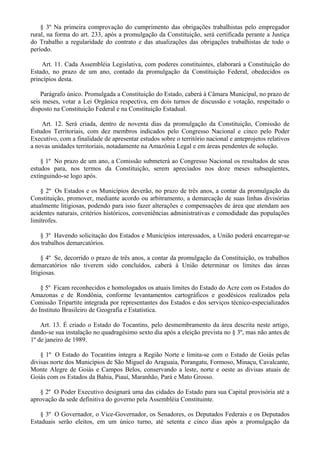§ 3º Na primeira comprovação do cumprimento das obrigações trabalhistas pelo empregador
rural, na forma do art. 233, após a promulgação da Constituição, será certificada perante a Justiça
do Trabalho a regularidade do contrato e das atualizações das obrigações trabalhistas de todo o
período.
Art. 11. Cada Assembléia Legislativa, com poderes constituintes, elaborará a Constituição do
Estado, no prazo de um ano, contado da promulgação da Constituição Federal, obedecidos os
princípios desta.
Parágrafo único. Promulgada a Constituição do Estado, caberá à Câmara Municipal, no prazo de
seis meses, votar a Lei Orgânica respectiva, em dois turnos de discussão e votação, respeitado o
disposto na Constituição Federal e na Constituição Estadual.
Art. 12. Será criada, dentro de noventa dias da promulgação da Constituição, Comissão de
Estudos Territoriais, com dez membros indicados pelo Congresso Nacional e cinco pelo Poder
Executivo, com a finalidade de apresentar estudos sobre o território nacional e anteprojetos relativos
a novas unidades territoriais, notadamente na Amazônia Legal e em áreas pendentes de solução.
§ 1º No prazo de um ano, a Comissão submeterá ao Congresso Nacional os resultados de seus
estudos para, nos termos da Constituição, serem apreciados nos doze meses subseqüentes,
extinguindo-se logo após.
§ 2º Os Estados e os Municípios deverão, no prazo de três anos, a contar da promulgação da
Constituição, promover, mediante acordo ou arbitramento, a demarcação de suas linhas divisórias
atualmente litigiosas, podendo para isso fazer alterações e compensações de área que atendam aos
acidentes naturais, critérios históricos, conveniências administrativas e comodidade das populações
limítrofes.
§ 3º Havendo solicitação dos Estados e Municípios interessados, a União poderá encarregar-se
dos trabalhos demarcatórios.
§ 4º Se, decorrido o prazo de três anos, a contar da promulgação da Constituição, os trabalhos
demarcatórios não tiverem sido concluídos, caberá à União determinar os limites das áreas
litigiosas.
§ 5º Ficam reconhecidos e homologados os atuais limites do Estado do Acre com os Estados do
Amazonas e de Rondônia, conforme levantamentos cartográficos e geodésicos realizados pela
Comissão Tripartite integrada por representantes dos Estados e dos serviços técnico-especializados
do Instituto Brasileiro de Geografia e Estatística.
Art. 13. É criado o Estado do Tocantins, pelo desmembramento da área descrita neste artigo,
dando-se sua instalação no quadragésimo sexto dia após a eleição prevista no § 3º, mas não antes de
1º de janeiro de 1989.
§ 1º O Estado do Tocantins integra a Região Norte e limita-se com o Estado de Goiás pelas
divisas norte dos Municípios de São Miguel do Araguaia, Porangatu, Formoso, Minaçu, Cavalcante,
Monte Alegre de Goiás e Campos Belos, conservando a leste, norte e oeste as divisas atuais de
Goiás com os Estados da Bahia, Piauí, Maranhão, Pará e Mato Grosso.
§ 2º O Poder Executivo designará uma das cidades do Estado para sua Capital provisória até a
aprovação da sede definitiva do governo pela Assembléia Constituinte.
§ 3º O Governador, o Vice-Governador, os Senadores, os Deputados Federais e os Deputados
Estaduais serão eleitos, em um único turno, até setenta e cinco dias após a promulgação da
 