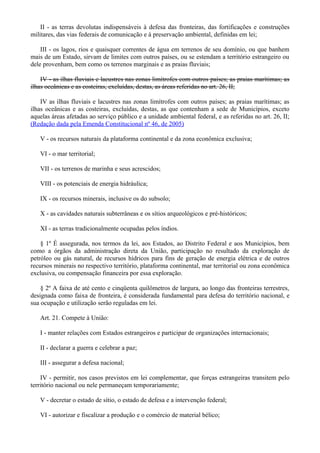II - as terras devolutas indispensáveis à defesa das fronteiras, das fortificações e construções
militares, das vias federais de comunicação e à preservação ambiental, definidas em lei;
III - os lagos, rios e quaisquer correntes de água em terrenos de seu domínio, ou que banhem
mais de um Estado, sirvam de limites com outros países, ou se estendam a território estrangeiro ou
dele provenham, bem como os terrenos marginais e as praias fluviais;
IV - as ilhas fluviais e lacustres nas zonas limítrofes com outros países; as praias marítimas; as
ilhas oceânicas e as costeiras, excluídas, destas, as áreas referidas no art. 26, II;
IV as ilhas fluviais e lacustres nas zonas limítrofes com outros países; as praias marítimas; as
ilhas oceânicas e as costeiras, excluídas, destas, as que contenham a sede de Municípios, exceto
aquelas áreas afetadas ao serviço público e a unidade ambiental federal, e as referidas no art. 26, II;
(Redação dada pela Emenda Constitucional nº 46, de 2005)
V - os recursos naturais da plataforma continental e da zona econômica exclusiva;
VI - o mar territorial;
VII - os terrenos de marinha e seus acrescidos;
VIII - os potenciais de energia hidráulica;
IX - os recursos minerais, inclusive os do subsolo;
X - as cavidades naturais subterrâneas e os sítios arqueológicos e pré-históricos;
XI - as terras tradicionalmente ocupadas pelos índios.
§ 1º É assegurada, nos termos da lei, aos Estados, ao Distrito Federal e aos Municípios, bem
como a órgãos da administração direta da União, participação no resultado da exploração de
petróleo ou gás natural, de recursos hídricos para fins de geração de energia elétrica e de outros
recursos minerais no respectivo território, plataforma continental, mar territorial ou zona econômica
exclusiva, ou compensação financeira por essa exploração.
§ 2º A faixa de até cento e cinqüenta quilômetros de largura, ao longo das fronteiras terrestres,
designada como faixa de fronteira, é considerada fundamental para defesa do território nacional, e
sua ocupação e utilização serão reguladas em lei.
Art. 21. Compete à União:
I - manter relações com Estados estrangeiros e participar de organizações internacionais;
II - declarar a guerra e celebrar a paz;
III - assegurar a defesa nacional;
IV - permitir, nos casos previstos em lei complementar, que forças estrangeiras transitem pelo
território nacional ou nele permaneçam temporariamente;
V - decretar o estado de sítio, o estado de defesa e a intervenção federal;
VI - autorizar e fiscalizar a produção e o comércio de material bélico;
 