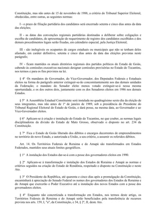 Constituição, mas não antes de 15 de novembro de 1988, a critério do Tribunal Superior Eleitoral,
obedecidas, entre outras, as seguintes normas:
I - o prazo de filiação partidária dos candidatos será encerrado setenta e cinco dias antes da data
das eleições;
II - as datas das convenções regionais partidárias destinadas a deliberar sobre coligações e
escolha de candidatos, de apresentação de requerimento de registro dos candidatos escolhidos e dos
demais procedimentos legais serão fixadas, em calendário especial, pela Justiça Eleitoral;
III - são inelegíveis os ocupantes de cargos estaduais ou municipais que não se tenham deles
afastado, em caráter definitivo, setenta e cinco dias antes da data das eleições previstas neste
parágrafo;
IV - ficam mantidos os atuais diretórios regionais dos partidos políticos do Estado de Goiás,
cabendo às comissões executivas nacionais designar comissões provisórias no Estado do Tocantins,
nos termos e para os fins previstos na lei.
§ 4º Os mandatos do Governador, do Vice-Governador, dos Deputados Federais e Estaduais
eleitos na forma do parágrafo anterior extinguir-se-ão concomitantemente aos das demais unidades
da Federação; o mandato do Senador eleito menos votado extinguir-se-á nessa mesma
oportunidade, e os dos outros dois, juntamente com os dos Senadores eleitos em 1986 nos demais
Estados.
§ 5º A Assembléia Estadual Constituinte será instalada no quadragésimo sexto dia da eleição de
seus integrantes, mas não antes de 1º de janeiro de 1989, sob a presidência do Presidente do
Tribunal Regional Eleitoral do Estado de Goiás, e dará posse, na mesma data, ao Governador e ao
Vice-Governador eleitos.
§ 6º Aplicam-se à criação e instalação do Estado do Tocantins, no que couber, as normas legais
disciplinadoras da divisão do Estado de Mato Grosso, observado o disposto no art. 234 da
Constituição.
§ 7º Fica o Estado de Goiás liberado dos débitos e encargos decorrentes de empreendimentos
no território do novo Estado, e autorizada a União, a seu critério, a assumir os referidos débitos.
Art. 14. Os Territórios Federais de Roraima e do Amapá são transformados em Estados
Federados, mantidos seus atuais limites geográficos.
§ 1º A instalação dos Estados dar-se-á com a posse dos governadores eleitos em 1990.
§ 2º Aplicam-se à transformação e instalação dos Estados de Roraima e Amapá as normas e
critérios seguidos na criação do Estado de Rondônia, respeitado o disposto na Constituição e neste
Ato.
§ 3º O Presidente da República, até quarenta e cinco dias após a promulgação da Constituição,
encaminhará à apreciação do Senado Federal os nomes dos governadores dos Estados de Roraima e
do Amapá que exercerão o Poder Executivo até a instalação dos novos Estados com a posse dos
governadores eleitos.
§ 4º Enquanto não concretizada a transformação em Estados, nos termos deste artigo, os
Territórios Federais de Roraima e do Amapá serão beneficiados pela transferência de recursos
prevista nos arts. 159, I, "a", da Constituição, e 34, § 2º, II, deste Ato.
 