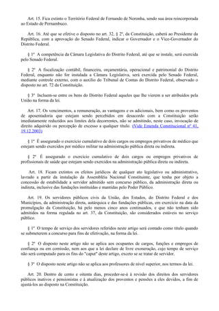 Art. 15. Fica extinto o Território Federal de Fernando de Noronha, sendo sua área reincorporada
ao Estado de Pernambuco.
Art. 16. Até que se efetive o disposto no art. 32, § 2º, da Constituição, caberá ao Presidente da
República, com a aprovação do Senado Federal, indicar o Governador e o Vice-Governador do
Distrito Federal.
§ 1º A competência da Câmara Legislativa do Distrito Federal, até que se instale, será exercida
pelo Senado Federal.
§ 2º A fiscalização contábil, financeira, orçamentária, operacional e patrimonial do Distrito
Federal, enquanto não for instalada a Câmara Legislativa, será exercida pelo Senado Federal,
mediante controle externo, com o auxílio do Tribunal de Contas do Distrito Federal, observado o
disposto no art. 72 da Constituição.
§ 3º Incluem-se entre os bens do Distrito Federal aqueles que lhe vierem a ser atribuídos pela
União na forma da lei.
Art. 17. Os vencimentos, a remuneração, as vantagens e os adicionais, bem como os proventos
de aposentadoria que estejam sendo percebidos em desacordo com a Constituição serão
imediatamente reduzidos aos limites dela decorrentes, não se admitindo, neste caso, invocação de
direito adquirido ou percepção de excesso a qualquer título. (Vide Emenda Constitucional nº 41,
19.12.2003)
§ 1º É assegurado o exercício cumulativo de dois cargos ou empregos privativos de médico que
estejam sendo exercidos por médico militar na administração pública direta ou indireta.
§ 2º É assegurado o exercício cumulativo de dois cargos ou empregos privativos de
profissionais de saúde que estejam sendo exercidos na administração pública direta ou indireta.
Art. 18. Ficam extintos os efeitos jurídicos de qualquer ato legislativo ou administrativo,
lavrado a partir da instalação da Assembléia Nacional Constituinte, que tenha por objeto a
concessão de estabilidade a servidor admitido sem concurso público, da administração direta ou
indireta, inclusive das fundações instituídas e mantidas pelo Poder Público.
Art. 19. Os servidores públicos civis da União, dos Estados, do Distrito Federal e dos
Municípios, da administração direta, autárquica e das fundações públicas, em exercício na data da
promulgação da Constituição, há pelo menos cinco anos continuados, e que não tenham sido
admitidos na forma regulada no art. 37, da Constituição, são considerados estáveis no serviço
público.
§ 1º O tempo de serviço dos servidores referidos neste artigo será contado como título quando
se submeterem a concurso para fins de efetivação, na forma da lei.
§ 2º O disposto neste artigo não se aplica aos ocupantes de cargos, funções e empregos de
confiança ou em comissão, nem aos que a lei declare de livre exoneração, cujo tempo de serviço
não será computado para os fins do "caput" deste artigo, exceto se se tratar de servidor.
§ 3º O disposto neste artigo não se aplica aos professores de nível superior, nos termos da lei.
Art. 20. Dentro de cento e oitenta dias, proceder-se-á à revisão dos direitos dos servidores
públicos inativos e pensionistas e à atualização dos proventos e pensões a eles devidos, a fim de
ajustá-los ao disposto na Constituição.
 
