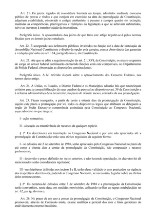Art. 21. Os juízes togados de investidura limitada no tempo, admitidos mediante concurso
público de provas e títulos e que estejam em exercício na data da promulgação da Constituição,
adquirem estabilidade, observado o estágio probatório, e passam a compor quadro em extinção,
mantidas as competências, prerrogativas e restrições da legislação a que se achavam submetidos,
salvo as inerentes à transitoriedade da investidura.
Parágrafo único. A aposentadoria dos juízes de que trata este artigo regular-se-á pelas normas
fixadas para os demais juízes estaduais.
Art. 22. É assegurado aos defensores públicos investidos na função até a data de instalação da
Assembléia Nacional Constituinte o direito de opção pela carreira, com a observância das garantias
e vedações previstas no art. 134, parágrafo único, da Constituição.
Art. 23. Até que se edite a regulamentação do art. 21, XVI, da Constituição, os atuais ocupantes
do cargo de censor federal continuarão exercendo funções com este compatíveis, no Departamento
de Polícia Federal, observadas as disposições constitucionais.
Parágrafo único. A lei referida disporá sobre o aproveitamento dos Censores Federais, nos
termos deste artigo.
Art. 24. A União, os Estados, o Distrito Federal e os Municípios editarão leis que estabeleçam
critérios para a compatibilização de seus quadros de pessoal ao disposto no art. 39 da Constituição e
à reforma administrativa dela decorrente, no prazo de dezoito meses, contados da sua promulgação.
Art. 25. Ficam revogados, a partir de cento e oitenta dias da promulgação da Constituição,
sujeito este prazo a prorrogação por lei, todos os dispositivos legais que atribuam ou deleguem a
órgão do Poder Executivo competência assinalada pela Constituição ao Congresso Nacional,
especialmente no que tange a:
I - ação normativa;
II - alocação ou transferência de recursos de qualquer espécie.
§ 1º Os decretos-lei em tramitação no Congresso Nacional e por este não apreciados até a
promulgação da Constituição terão seus efeitos regulados da seguinte forma:
I - se editados até 2 de setembro de 1988, serão apreciados pelo Congresso Nacional no prazo de
até cento e oitenta dias a contar da promulgação da Constituição, não computado o recesso
parlamentar;
II - decorrido o prazo definido no inciso anterior, e não havendo apreciação, os decretos-lei alí
mencionados serão considerados rejeitados;
III - nas hipóteses definidas nos incisos I e II, terão plena validade os atos praticados na vigência
dos respectivos decretos-lei, podendo o Congresso Nacional, se necessário, legislar sobre os efeitos
deles remanescentes.
§ 2º Os decretos-lei editados entre 3 de setembro de 1988 e a promulgação da Constituição
serão convertidos, nesta data, em medidas provisórias, aplicando-se-lhes as regras estabelecidas no
art. 62, parágrafo único.
Art. 26. No prazo de um ano a contar da promulgação da Constituição, o Congresso Nacional
promoverá, através de Comissão mista, exame analítico e pericial dos atos e fatos geradores do
endividamento externo brasileiro.
 